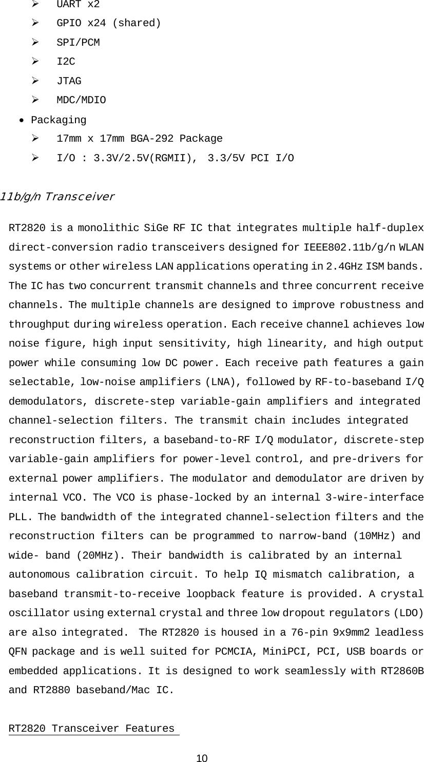 10 ¾ UART x2       ¾ GPIO x24 (shared)    ¾ SPI/PCM         ¾ I2C    ¾ JTAG            ¾ MDC/MDIO  • Packaging    ¾ 17mm x 17mm BGA-292 Package ¾ I/O : 3.3V/2.5V(RGMII),  3.3/5V PCI I/O  11b/g/n Transceiver RT2820 is a monolithic SiGe RF IC that integrates multiple half-duplex direct-conversion radio transceivers designed for IEEE802.11b/g/n WLAN systems or other wireless LAN applications operating in 2.4GHz ISM bands.  The IC has two concurrent transmit channels and three concurrent receive channels. The multiple channels are designed to improve robustness and throughput during wireless operation. Each receive channel achieves low noise figure, high input sensitivity, high linearity, and high output power while consuming low DC power. Each receive path features a gain selectable, low-noise amplifiers (LNA), followed by RF-to-baseband I/Q demodulators, discrete-step variable-gain amplifiers and integrated channel-selection filters. The transmit chain includes integrated reconstruction filters, a baseband-to-RF I/Q modulator, discrete-step variable-gain amplifiers for power-level control, and pre-drivers for external power amplifiers. The modulator and demodulator are driven by internal VCO. The VCO is phase-locked by an internal 3-wire-interface PLL. The bandwidth of the integrated channel-selection filters and the reconstruction filters can be programmed to narrow-band (10MHz) and wide- band (20MHz). Their bandwidth is calibrated by an internal autonomous calibration circuit. To help IQ mismatch calibration, a baseband transmit-to-receive loopback feature is provided. A crystal oscillator using external crystal and three low dropout regulators (LDO) are also integrated.  The RT2820 is housed in a 76-pin 9x9mm2 leadless QFN package and is well suited for PCMCIA, MiniPCI, PCI, USB boards or embedded applications. It is designed to work seamlessly with RT2860B and RT2880 baseband/Mac IC.  RT2820 Transceiver Features  