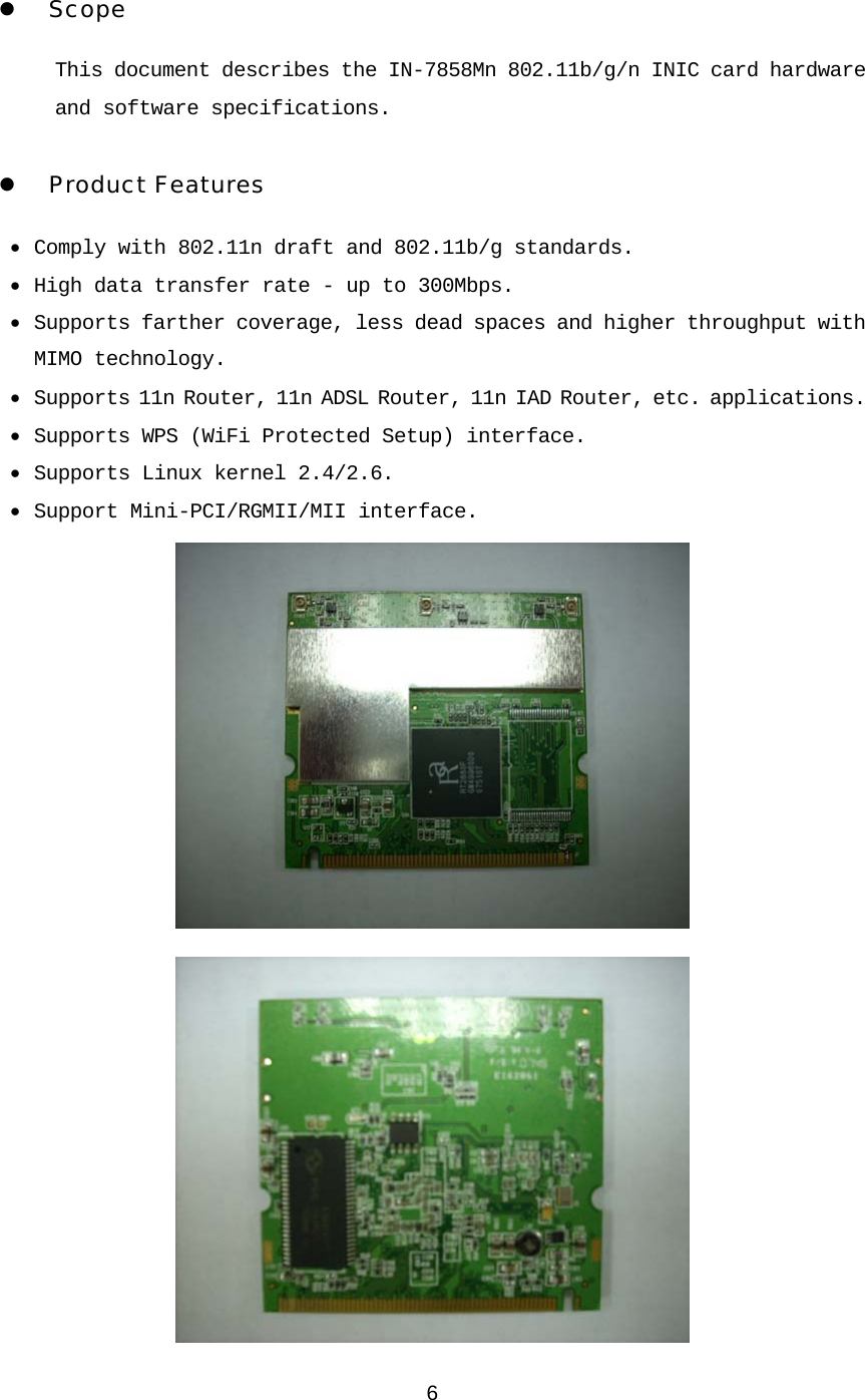 6 1. Introduction z Scope This document describes the IN-7858Mn 802.11b/g/n INIC card hardware and software specifications.  z Product Features • Comply with 802.11n draft and 802.11b/g standards. • High data transfer rate - up to 300Mbps. • Supports farther coverage, less dead spaces and higher throughput with MIMO technology. • Supports 11n Router, 11n ADSL Router, 11n IAD Router, etc. applications. • Supports WPS (WiFi Protected Setup) interface. • Supports Linux kernel 2.4/2.6. • Support Mini-PCI/RGMII/MII interface.   