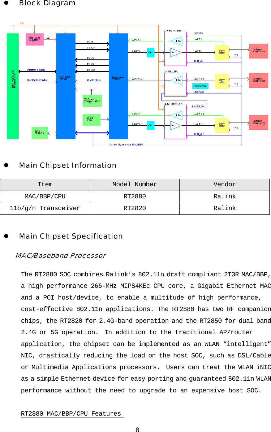 8 3. Hardware Architecture z Block Diagram  z Main Chipset Information Item  Model Number Vendor MAC/BBP/CPU RT2880 Ralink 11b/g/n Transceiver RT2820 Ralink  z Main Chipset Specification MAC/Baseband Processor The RT2880 SOC combines Ralink’s 802.11n draft compliant 2T3R MAC/BBP, a high performance 266-MHz MIPS4KEc CPU core, a Gigabit Ethernet MAC and a PCI host/device, to enable a multitude of high performance, cost-effective 802.11n applications. The RT2880 has two RF companion chips, the RT2820 for 2.4G-band operation and the RT2850 for dual band 2.4G or 5G operation.  In addition to the traditional AP/router application, the chipset can be implemented as an WLAN “intelligent” NIC, drastically reducing the load on the host SOC, such as DSL/Cable or Multimedia Applications processors.  Users can treat the WLAN iNIC as a simple Ethernet device for easy porting and guaranteed 802.11n WLAN performance without the need to upgrade to an expensive host SOC.  RT2880 MAC/BBP/CPU Features  