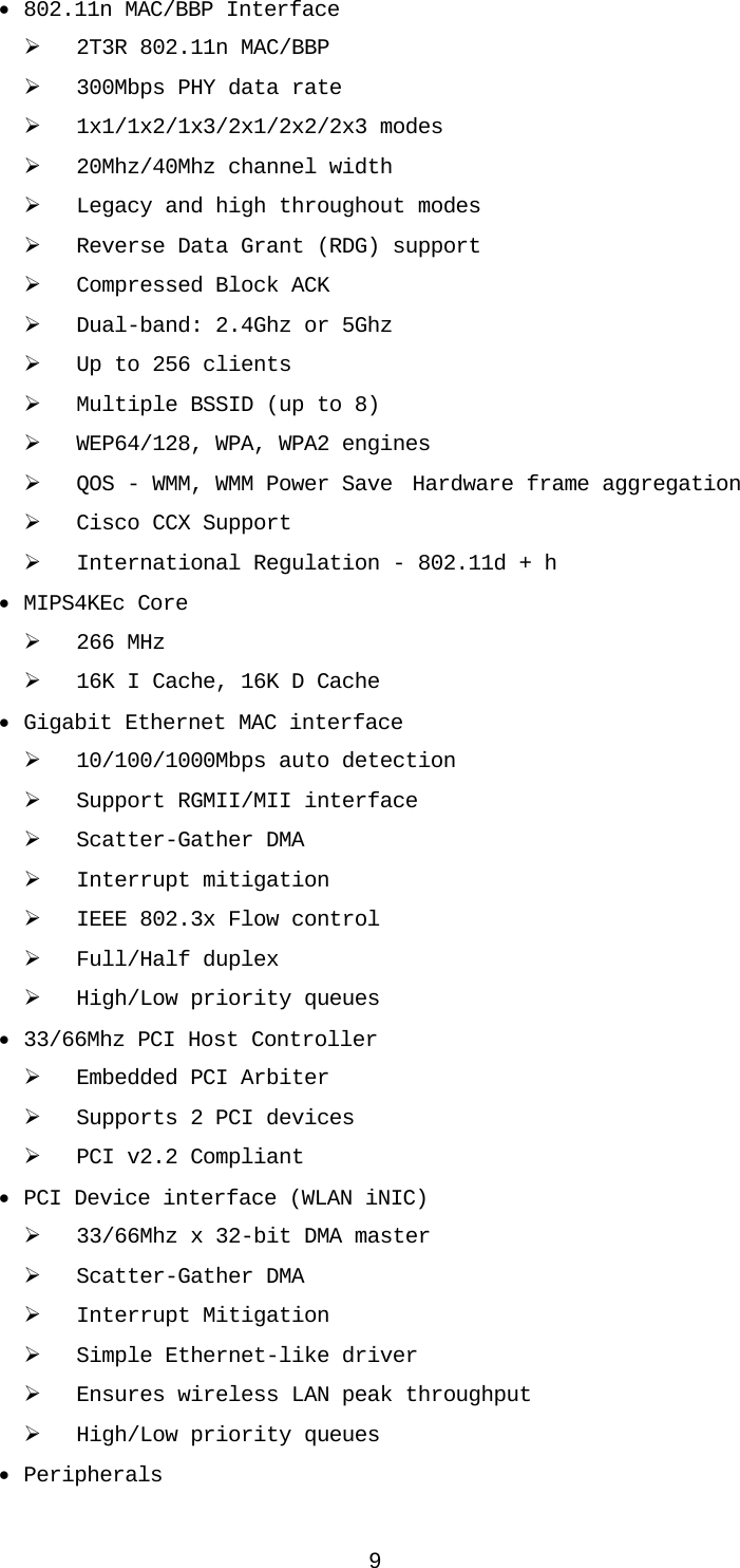 9 • 802.11n MAC/BBP Interface ¾ 2T3R 802.11n MAC/BBP ¾ 300Mbps PHY data rate ¾ 1x1/1x2/1x3/2x1/2x2/2x3 modes ¾ 20Mhz/40Mhz channel width ¾ Legacy and high throughout modes ¾ Reverse Data Grant (RDG) support ¾ Compressed Block ACK   ¾ Dual-band: 2.4Ghz or 5Ghz    ¾ Up to 256 clients   ¾ Multiple BSSID (up to 8)   ¾ WEP64/128, WPA, WPA2 engines   ¾ QOS - WMM, WMM Power Save  Hardware frame aggregation   ¾ Cisco CCX Support     ¾ International Regulation - 802.11d + h    • MIPS4KEc Core ¾ 266 MHz     ¾ 16K I Cache, 16K D Cache   • Gigabit Ethernet MAC interface    ¾ 10/100/1000Mbps auto detection    ¾ Support RGMII/MII interface    ¾ Scatter-Gather DMA    ¾ Interrupt mitigation    ¾ IEEE 802.3x Flow control    ¾ Full/Half duplex    ¾ High/Low priority queues   • 33/66Mhz PCI Host Controller    ¾ Embedded PCI Arbiter    ¾ Supports 2 PCI devices    ¾ PCI v2.2 Compliant   • PCI Device interface (WLAN iNIC)    ¾ 33/66Mhz x 32-bit DMA master    ¾ Scatter-Gather DMA    ¾ Interrupt Mitigation    ¾ Simple Ethernet-like driver    ¾ Ensures wireless LAN peak throughput  ¾ High/Low priority queues   • Peripherals    