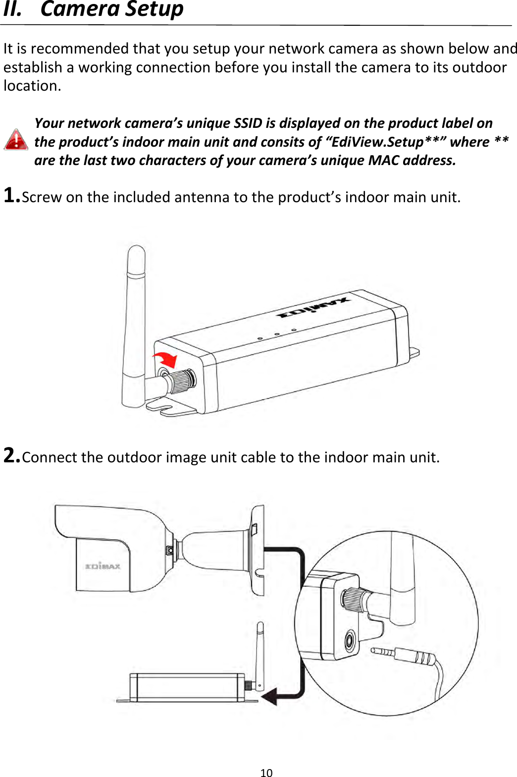 10II. CameraSetupItisrecommendedthatyousetupyournetworkcameraasshownbelowandestablishaworkingconnectionbeforeyouinstallthecameratoitsoutdoorlocation.Yournetworkcamera’suniqueSSIDisdisplayedontheproductlabelontheproduct’sindoormainunitandconsitsof“EdiView.Setup**”where**arethelasttwocharactersofyourcamera’suniqueMACaddress.1. Screwontheincludedantennatotheproduct’sindoormainunit.2. Connecttheoutdoorimageunitcabletotheindoormainunit.