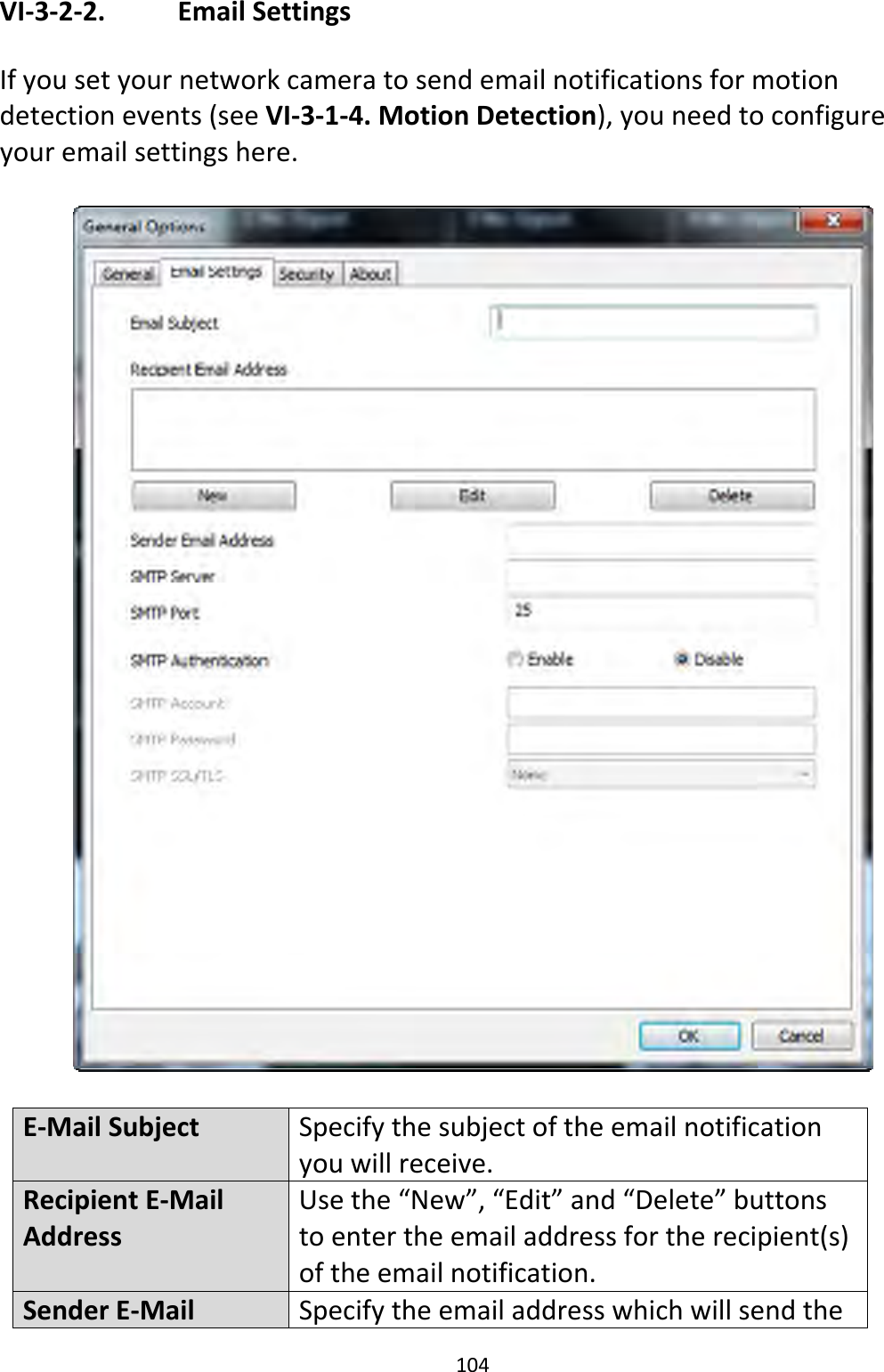 104VI‐3‐2‐2. EmailSettingsIfyousetyournetworkcameratosendemailnotificationsformotiondetectionevents(seeVI‐3‐1‐4.MotionDetection),youneedtoconfigureyouremailsettingshere.E‐MailSubjectSpecifythesubjectoftheemailnotificationyouwillreceive.RecipientE‐MailAddressUsethe“New”,“Edit”and“Delete”buttonstoentertheemailaddressfortherecipient(s)oftheemailnotification.SenderE‐MailSpecifytheemailaddresswhichwillsendthe
