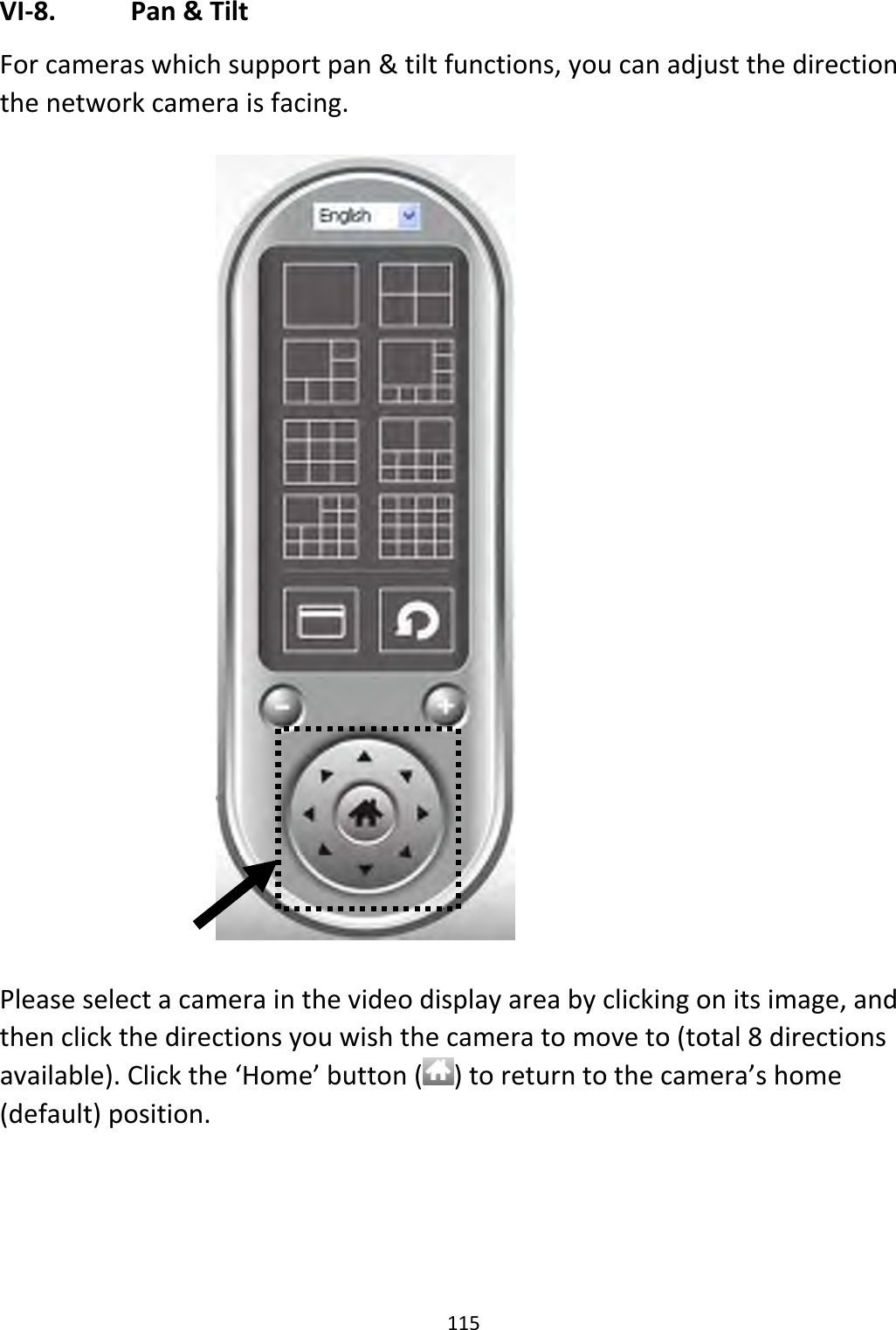 115VI‐8. Pan&amp;TiltForcameraswhichsupportpan&amp;tiltfunctions,youcanadjustthedirectionthenetworkcameraisfacing.Pleaseselectacamerainthevideodisplayareabyclickingonitsimage,andthenclickthedirectionsyouwishthecameratomoveto(total8directionsavailable).Clickthe‘Home’button()toreturntothecamera’shome(default)position.