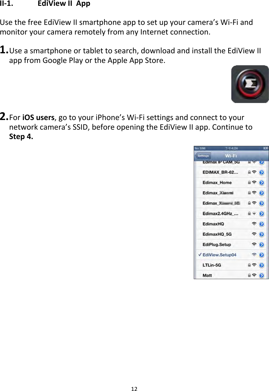 12II‐1. EdiViewIIAppUsethefreeEdiViewIIsmartphoneapptosetupyourcamera’sWi‐FiandmonitoryourcameraremotelyfromanyInternetconnection.1. Useasmartphoneortablettosearch,downloadandinstalltheEdiViewIIappfromGooglePlayortheAppleAppStore.2. ForiOSusers,gotoyouriPhone’sWi‐Fisettingsandconnecttoyournetworkcamera’sSSID,beforeopeningtheEdiViewIIapp.ContinuetoStep4.