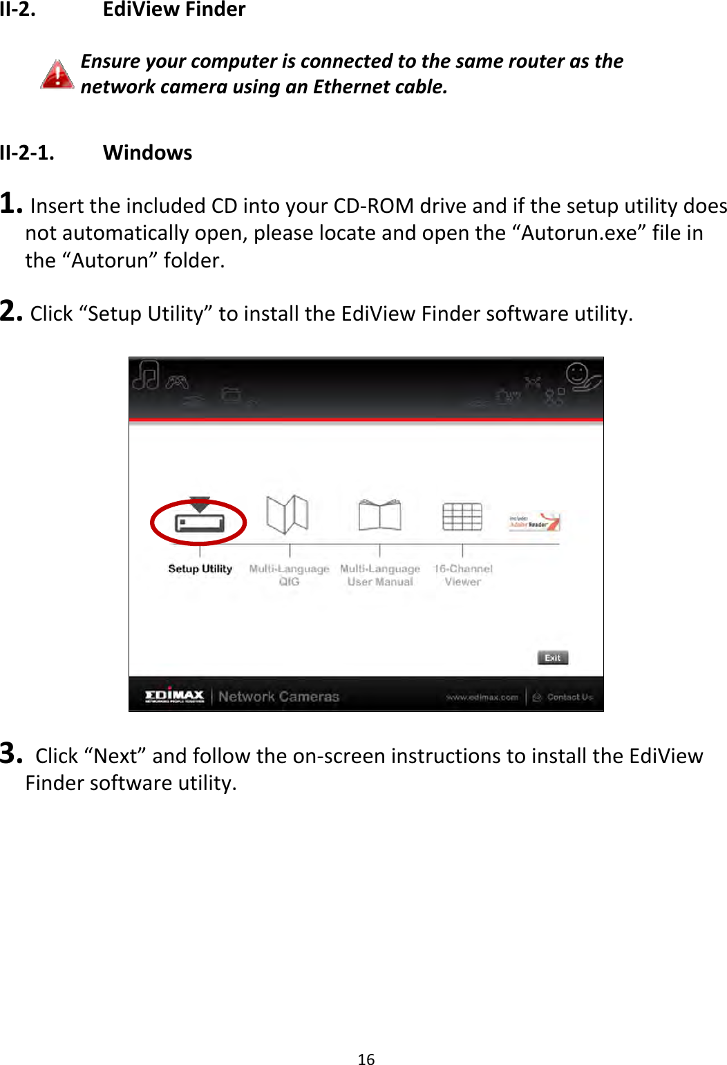 16II‐2. EdiViewFinderEnsureyourcomputerisconnectedtothesamerouterasthenetworkcamerausinganEthernetcable.II‐2‐1. Windows1. InserttheincludedCDintoyourCD‐ROMdriveandifthesetuputilitydoesnotautomaticallyopen,pleaselocateandopenthe“Autorun.exe”fileinthe“Autorun”folder.2. Click“SetupUtility”toinstalltheEdiViewFindersoftwareutility.3. Click“Next”andfollowtheon‐screeninstructionstoinstalltheEdiViewFindersoftwareutility.