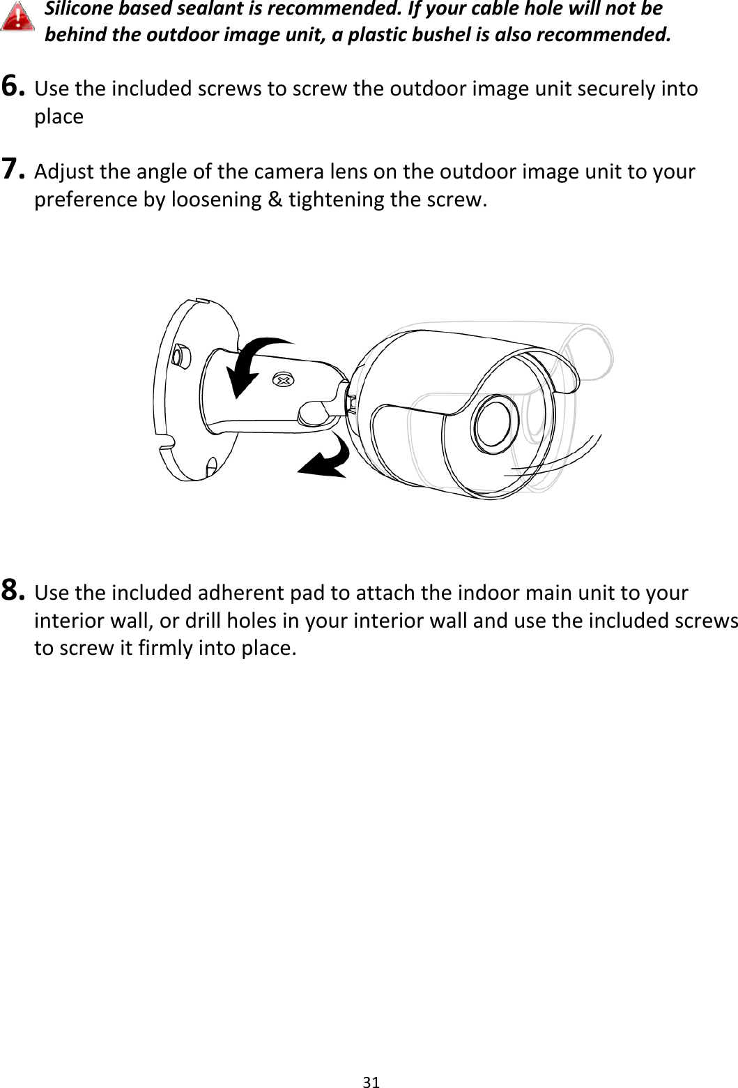 31Siliconebasedsealantisrecommended.Ifyourcableholewillnotbebehindtheoutdoorimageunit,aplasticbushelisalsorecommended.6. Usetheincludedscrewstoscrewtheoutdoorimageunitsecurelyintoplace7. Adjusttheangleofthecameralensontheoutdoorimageunittoyourpreferencebyloosening&amp;tighteningthescrew.8. Usetheincludedadherentpadtoattachtheindoormainunittoyourinteriorwall,ordrillholesinyourinteriorwallandusetheincludedscrewstoscrewitfirmlyintoplace.