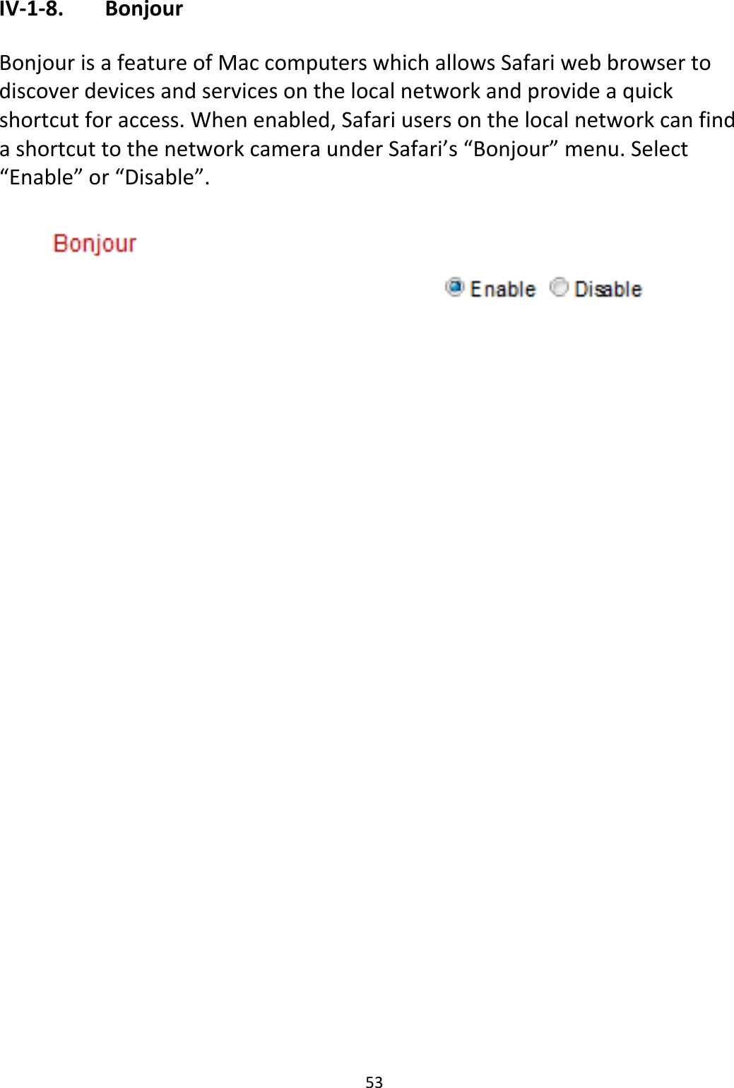 53IV‐1‐8. BonjourBonjourisafeatureofMaccomputerswhichallowsSafariwebbrowsertodiscoverdevicesandservicesonthelocalnetworkandprovideaquickshortcutforaccess.Whenenabled,SafariusersonthelocalnetworkcanfindashortcuttothenetworkcameraunderSafari’s“Bonjour”menu.Select“Enable”or“Disable”.
