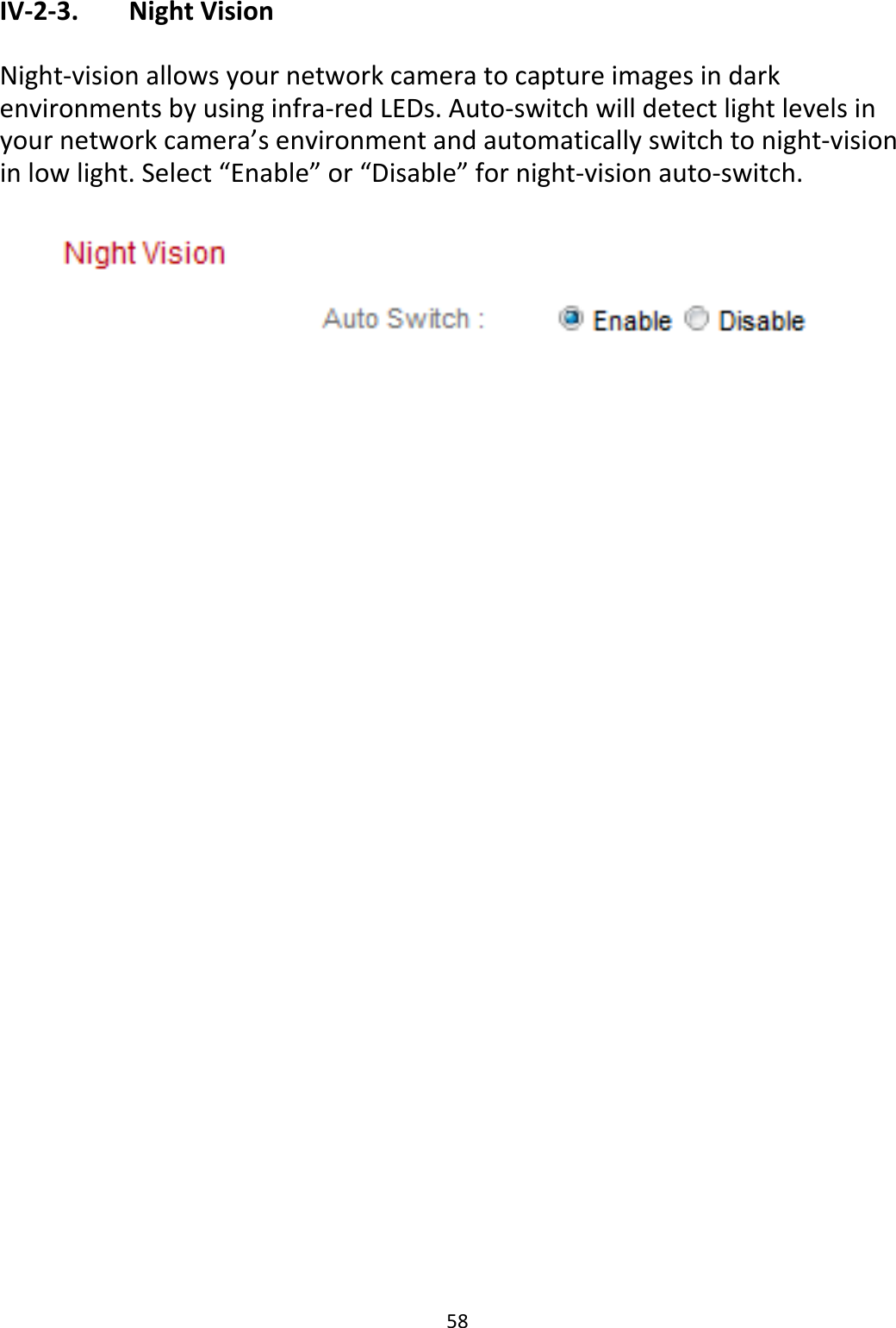 58IV‐2‐3. NightVisionNight‐visionallowsyournetworkcameratocaptureimagesindarkenvironmentsbyusinginfra‐redLEDs.Auto‐switchwilldetectlightlevelsinyournetworkcamera’senvironmentandautomaticallyswitchtonight‐visioninlowlight.Select“Enable”or“Disable”fornight‐visionauto‐switch.