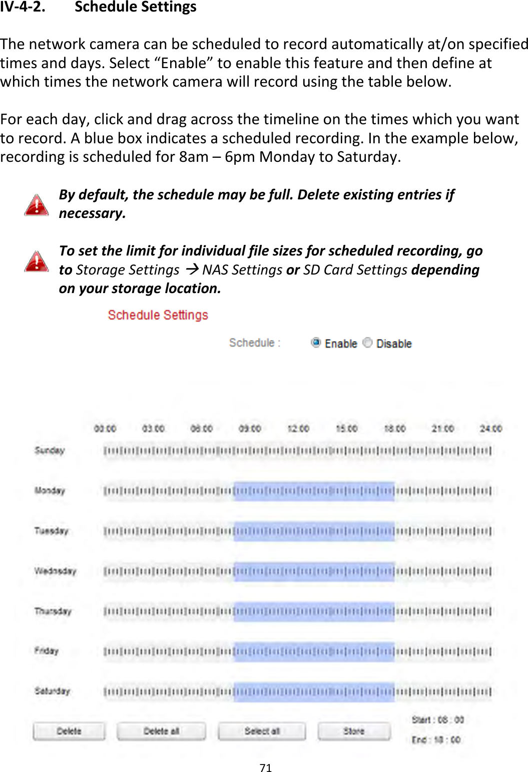 71IV‐4‐2. ScheduleSettingsThenetworkcameracanbescheduledtorecordautomaticallyat/onspecifiedtimesanddays.Select“Enable”toenablethisfeatureandthendefineatwhichtimesthenetworkcamerawillrecordusingthetablebelow.Foreachday,clickanddragacrossthetimelineonthetimeswhichyouwanttorecord.Ablueboxindicatesascheduledrecording.Intheexamplebelow,recordingisscheduledfor8am–6pmMondaytoSaturday.Bydefault,theschedulemaybefull.Deleteexistingentriesifnecessary.Tosetthelimitforindividualfilesizesforscheduledrecording,gotoStorageSettingsNASSettingsorSDCardSettingsdependingonyourstoragelocation.