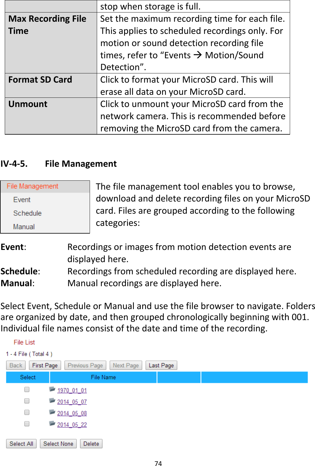74stopwhenstorageisfull.MaxRecordingFileTimeSetthemaximumrecordingtimeforeachfile.Thisappliestoscheduledrecordingsonly.Formotionorsounddetectionrecordingfiletimes,referto“EventsMotion/SoundDetection”.FormatSDCardClicktoformatyourMicroSDcard.ThiswillerasealldataonyourMicroSDcard.UnmountClicktounmountyourMicroSDcardfromthenetworkcamera.ThisisrecommendedbeforeremovingtheMicroSDcardfromthecamera.IV‐4‐5. FileManagementThefilemanagementtoolenablesyoutobrowse,downloadanddeleterecordingfilesonyourMicroSDcard.Filesaregroupedaccordingtothefollowingcategories:Event: Recordingsorimagesfrommotiondetectioneventsaredisplayedhere.Schedule: Recordingsfromscheduledrecordingaredisplayedhere.Manual: Manualrecordingsaredisplayedhere.SelectEvent,ScheduleorManualandusethefilebrowsertonavigate.Foldersareorganizedbydate,andthengroupedchronologicallybeginningwith001.Individualfilenamesconsistofthedateandtimeoftherecording.