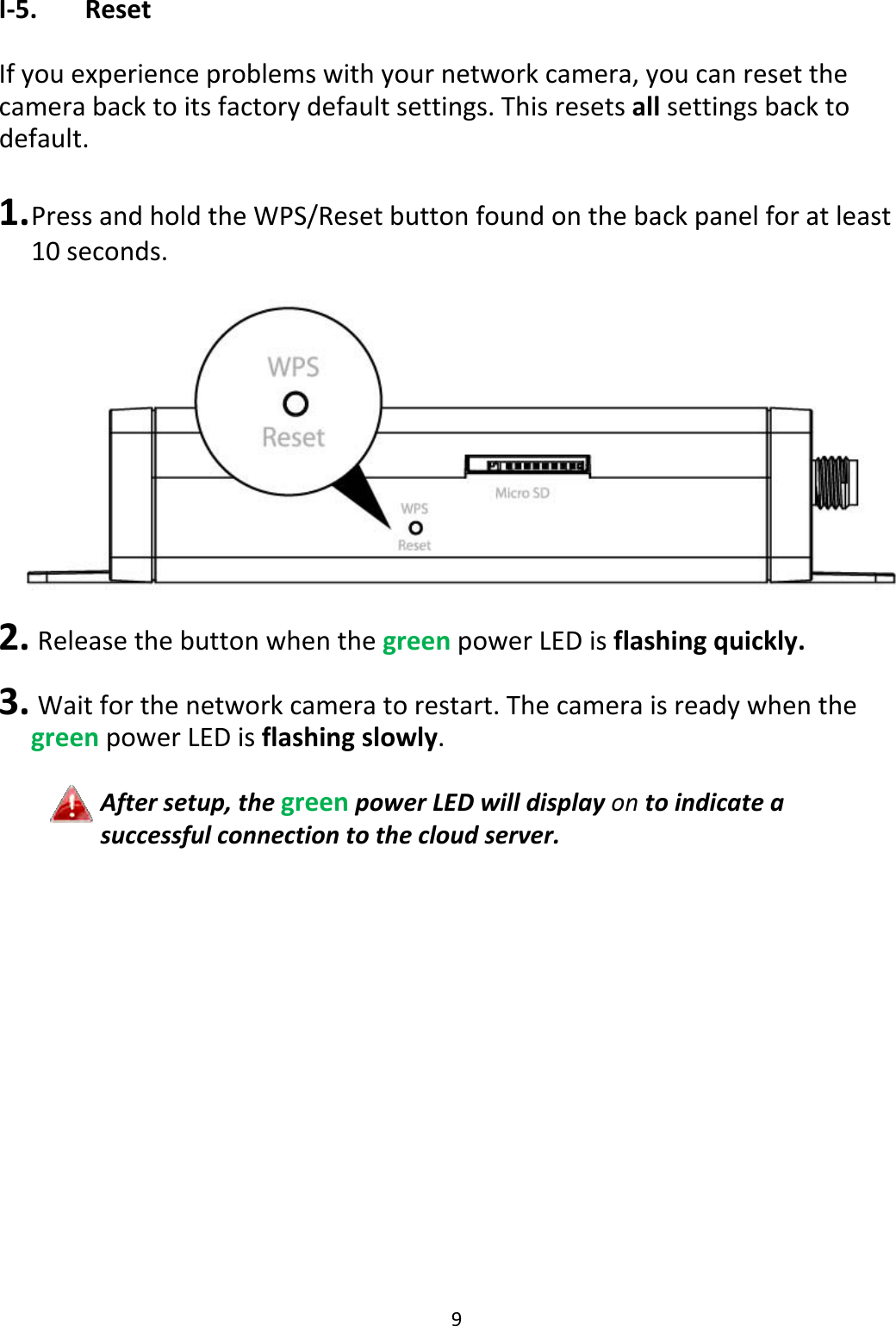 9I‐5. ResetIfyouexperienceproblemswithyournetworkcamera,youcanresetthecamerabacktoitsfactorydefaultsettings.Thisresetsallsettingsbacktodefault.1. PressandholdtheWPS/Resetbuttonfoundonthebackpanelforatleast10seconds.2. ReleasethebuttonwhenthegreenpowerLEDisflashingquickly.3. Waitforthenetworkcameratorestart.ThecameraisreadywhenthegreenpowerLEDisflashingslowly.Aftersetup,thegreenpowerLEDwilldisplayontoindicateasuccessfulconnectiontothecloudserver.