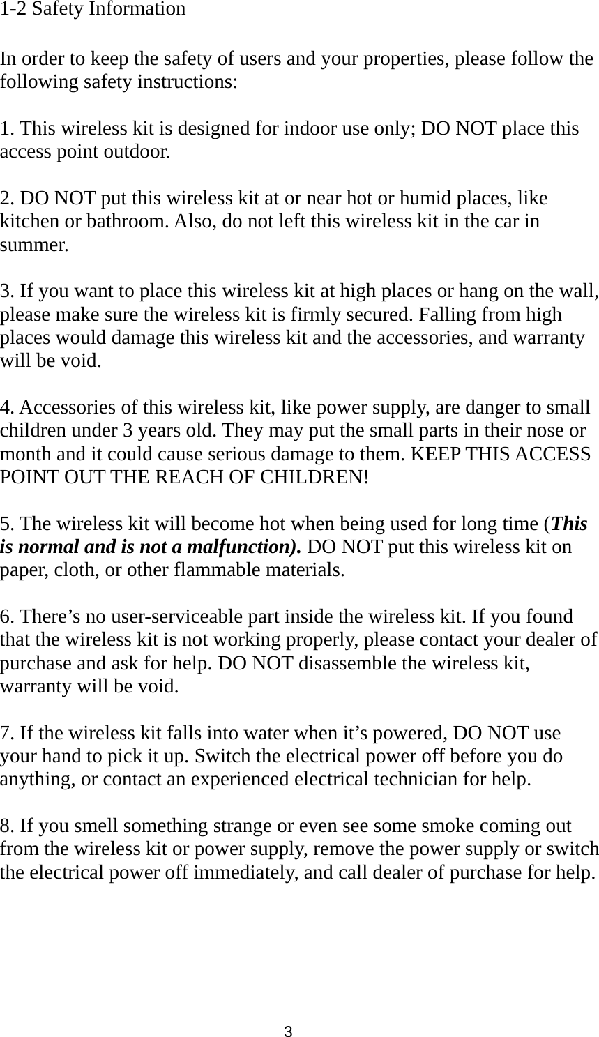 3 1-2 Safety Information  In order to keep the safety of users and your properties, please follow the following safety instructions:  1. This wireless kit is designed for indoor use only; DO NOT place this access point outdoor.  2. DO NOT put this wireless kit at or near hot or humid places, like kitchen or bathroom. Also, do not left this wireless kit in the car in summer.  3. If you want to place this wireless kit at high places or hang on the wall, please make sure the wireless kit is firmly secured. Falling from high places would damage this wireless kit and the accessories, and warranty will be void.  4. Accessories of this wireless kit, like power supply, are danger to small children under 3 years old. They may put the small parts in their nose or month and it could cause serious damage to them. KEEP THIS ACCESS POINT OUT THE REACH OF CHILDREN!  5. The wireless kit will become hot when being used for long time (This is normal and is not a malfunction). DO NOT put this wireless kit on paper, cloth, or other flammable materials.  6. There’s no user-serviceable part inside the wireless kit. If you found that the wireless kit is not working properly, please contact your dealer of purchase and ask for help. DO NOT disassemble the wireless kit, warranty will be void.  7. If the wireless kit falls into water when it’s powered, DO NOT use your hand to pick it up. Switch the electrical power off before you do anything, or contact an experienced electrical technician for help.  8. If you smell something strange or even see some smoke coming out from the wireless kit or power supply, remove the power supply or switch the electrical power off immediately, and call dealer of purchase for help. 