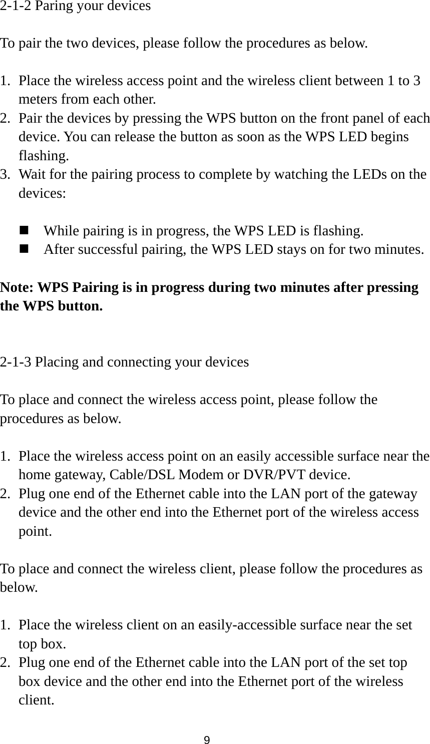 9 2-1-2 Paring your devices  To pair the two devices, please follow the procedures as below.  1. Place the wireless access point and the wireless client between 1 to 3 meters from each other. 2. Pair the devices by pressing the WPS button on the front panel of each device. You can release the button as soon as the WPS LED begins flashing. 3. Wait for the pairing process to complete by watching the LEDs on the devices:   While pairing is in progress, the WPS LED is flashing.  After successful pairing, the WPS LED stays on for two minutes.  Note: WPS Pairing is in progress during two minutes after pressing the WPS button.   2-1-3 Placing and connecting your devices  To place and connect the wireless access point, please follow the procedures as below.  1. Place the wireless access point on an easily accessible surface near the home gateway, Cable/DSL Modem or DVR/PVT device. 2. Plug one end of the Ethernet cable into the LAN port of the gateway device and the other end into the Ethernet port of the wireless access point.  To place and connect the wireless client, please follow the procedures as below.  1. Place the wireless client on an easily-accessible surface near the set top box. 2. Plug one end of the Ethernet cable into the LAN port of the set top box device and the other end into the Ethernet port of the wireless client. 