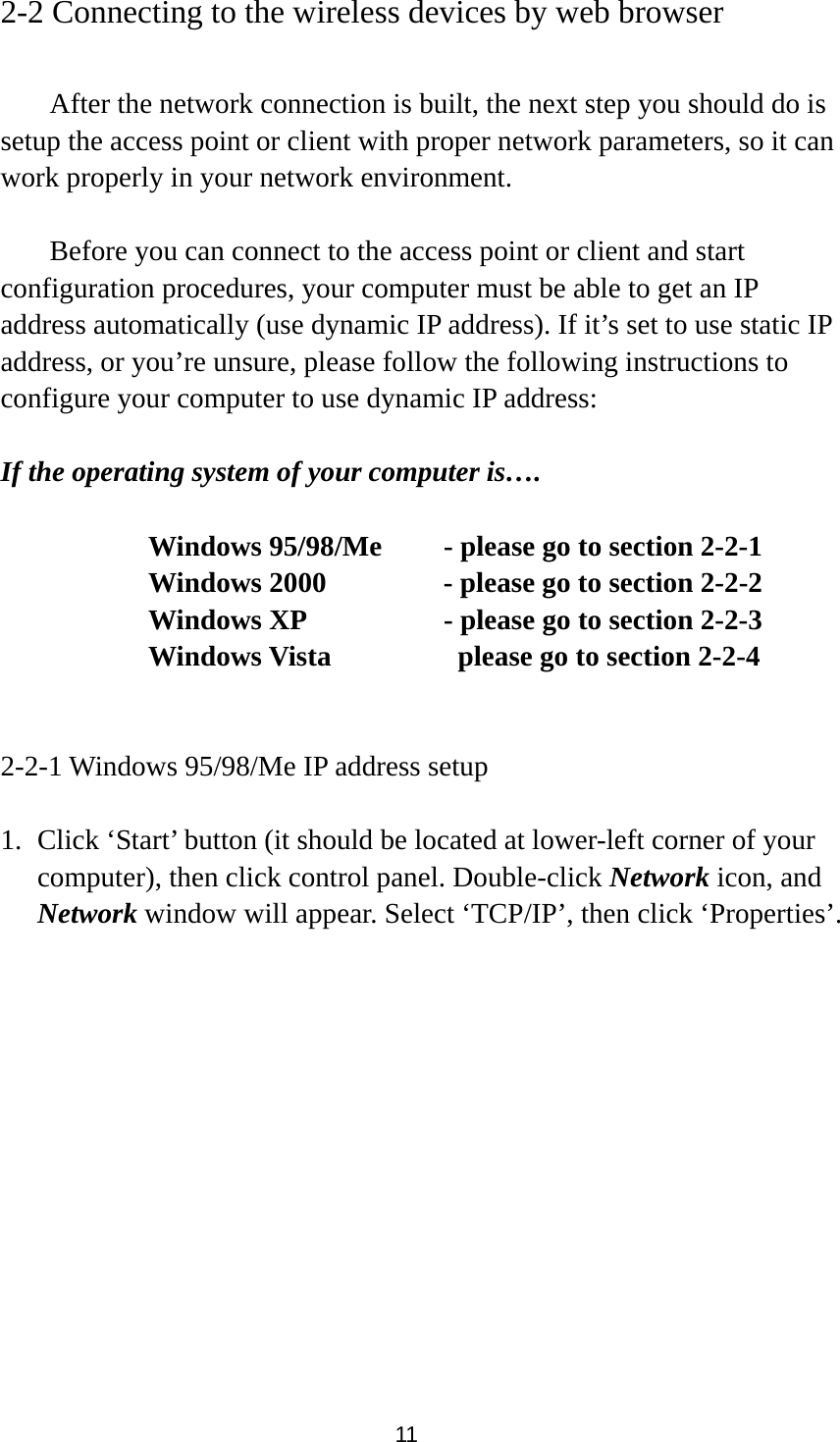 11 2-2 Connecting to the wireless devices by web browser    After the network connection is built, the next step you should do is setup the access point or client with proper network parameters, so it can work properly in your network environment.    Before you can connect to the access point or client and start configuration procedures, your computer must be able to get an IP address automatically (use dynamic IP address). If it’s set to use static IP address, or you’re unsure, please follow the following instructions to configure your computer to use dynamic IP address:  If the operating system of your computer is….     Windows 95/98/Me    - please go to section 2-2-1       Windows 2000           - please go to section 2-2-2         Windows XP      - please go to section 2-2-3       Windows Vista        please go to section 2-2-4   2-2-1 Windows 95/98/Me IP address setup  1. Click ‘Start’ button (it should be located at lower-left corner of your computer), then click control panel. Double-click Network icon, and Network window will appear. Select ‘TCP/IP’, then click ‘Properties’.  