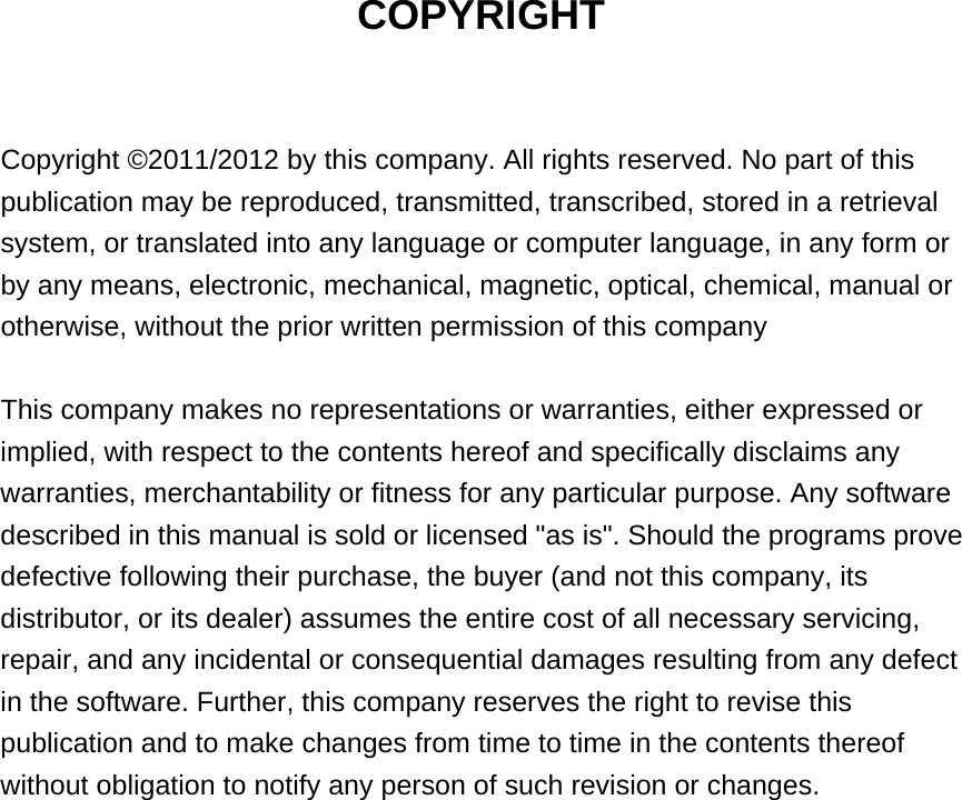 COPYRIGHT  Copyright ©2011/2012 by this company. All rights reserved. No part of this publication may be reproduced, transmitted, transcribed, stored in a retrieval system, or translated into any language or computer language, in any form or by any means, electronic, mechanical, magnetic, optical, chemical, manual or otherwise, without the prior written permission of this company  This company makes no representations or warranties, either expressed or implied, with respect to the contents hereof and specifically disclaims any warranties, merchantability or fitness for any particular purpose. Any software described in this manual is sold or licensed &quot;as is&quot;. Should the programs prove defective following their purchase, the buyer (and not this company, its distributor, or its dealer) assumes the entire cost of all necessary servicing, repair, and any incidental or consequential damages resulting from any defect in the software. Further, this company reserves the right to revise this publication and to make changes from time to time in the contents thereof without obligation to notify any person of such revision or changes.                   