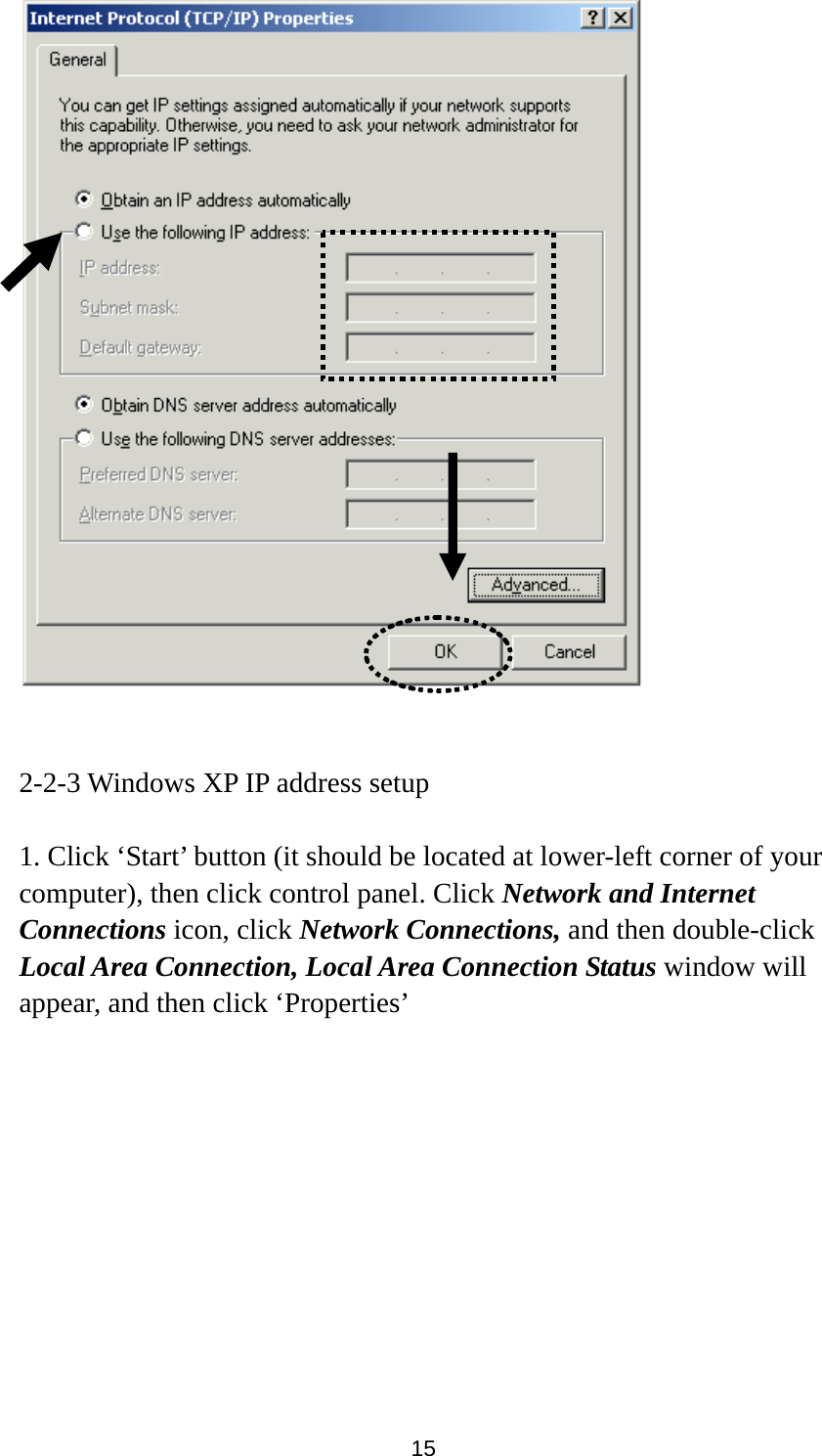 15    2-2-3 Windows XP IP address setup  1. Click ‘Start’ button (it should be located at lower-left corner of your computer), then click control panel. Click Network and Internet Connections icon, click Network Connections, and then double-click Local Area Connection, Local Area Connection Status window will appear, and then click ‘Properties’  