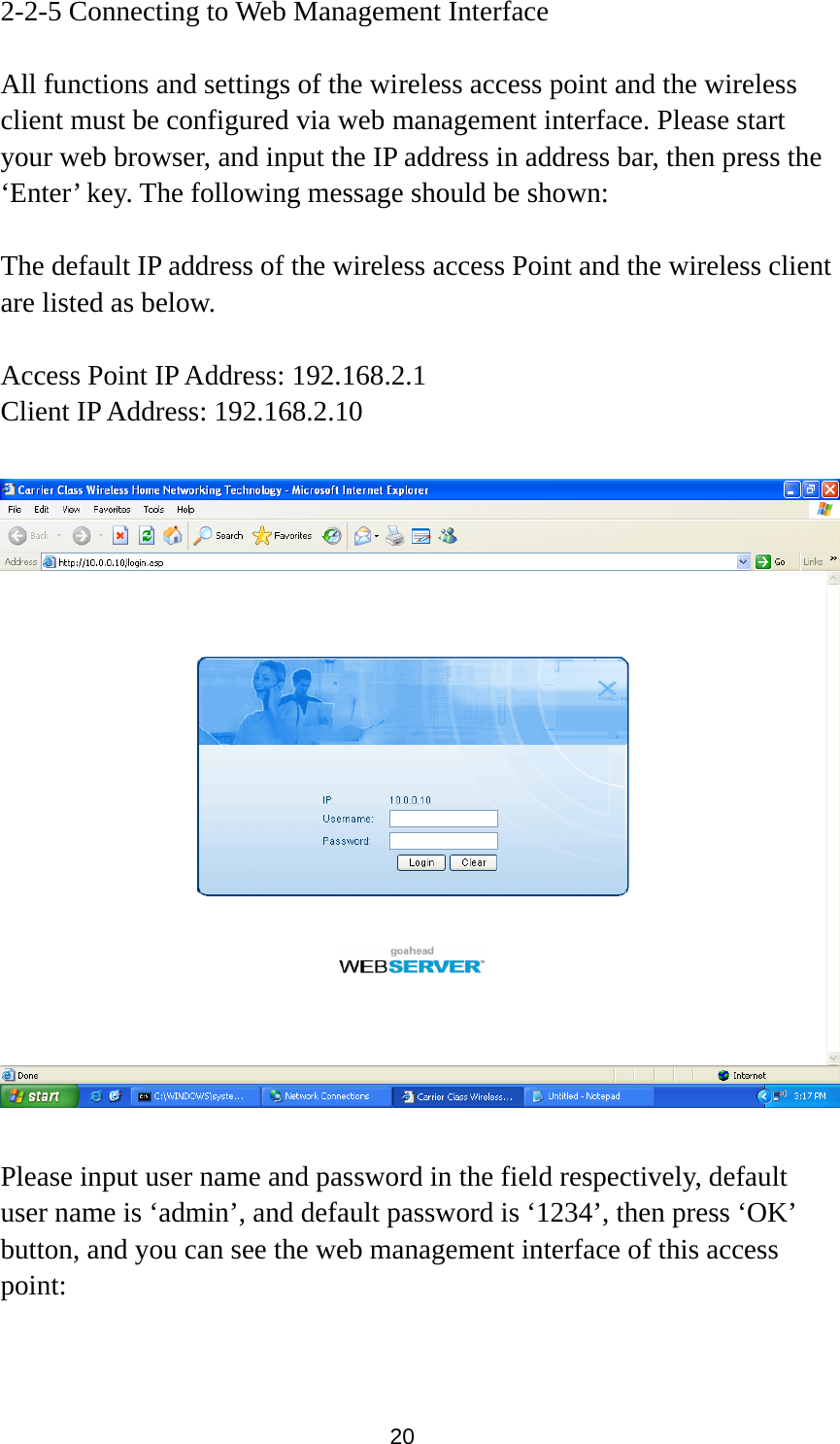 20 2-2-5 Connecting to Web Management Interface  All functions and settings of the wireless access point and the wireless client must be configured via web management interface. Please start your web browser, and input the IP address in address bar, then press the ‘Enter’ key. The following message should be shown:  The default IP address of the wireless access Point and the wireless client are listed as below.  Access Point IP Address: 192.168.2.1 Client IP Address: 192.168.2.10    Please input user name and password in the field respectively, default user name is ‘admin’, and default password is ‘1234’, then press ‘OK’ button, and you can see the web management interface of this access point:  