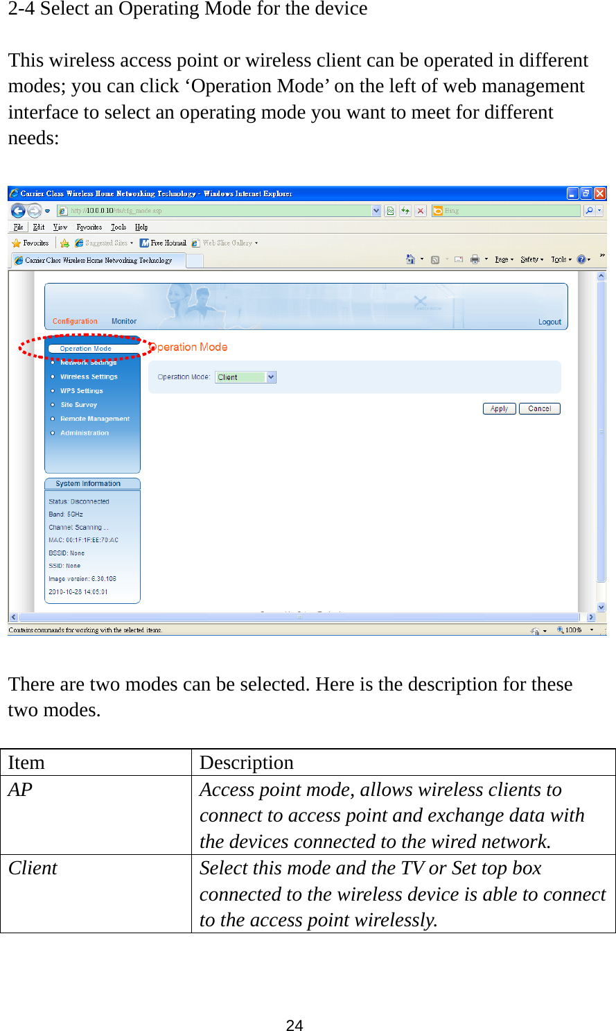 24 2-4 Select an Operating Mode for the device  This wireless access point or wireless client can be operated in different modes; you can click ‘Operation Mode’ on the left of web management interface to select an operating mode you want to meet for different needs:    There are two modes can be selected. Here is the description for these two modes.  Item Description AP Access point mode, allows wireless clients to connect to access point and exchange data with the devices connected to the wired network.   Client Select this mode and the TV or Set top box connected to the wireless device is able to connect to the access point wirelessly.   