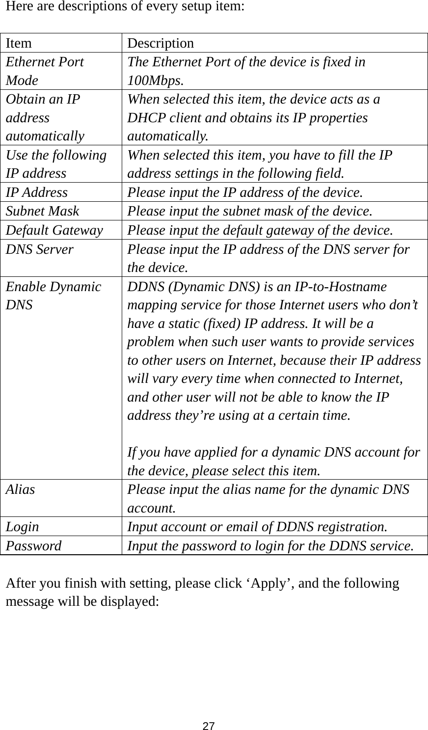 27 Here are descriptions of every setup item:  Item Description Ethernet Port Mode The Ethernet Port of the device is fixed in 100Mbps. Obtain an IP address automatically When selected this item, the device acts as a DHCP client and obtains its IP properties automatically. Use the following IP address When selected this item, you have to fill the IP address settings in the following field. IP Address Please input the IP address of the device. Subnet Mask Please input the subnet mask of the device.   Default Gateway Please input the default gateway of the device. DNS Server  Please input the IP address of the DNS server for the device. Enable Dynamic DNS DDNS (Dynamic DNS) is an IP-to-Hostname mapping service for those Internet users who don’t have a static (fixed) IP address. It will be a problem when such user wants to provide services to other users on Internet, because their IP address will vary every time when connected to Internet, and other user will not be able to know the IP address they’re using at a certain time.  If you have applied for a dynamic DNS account for the device, please select this item.   Alias  Please input the alias name for the dynamic DNS account. Login  Input account or email of DDNS registration. Password  Input the password to login for the DDNS service.  After you finish with setting, please click ‘Apply’, and the following message will be displayed:  
