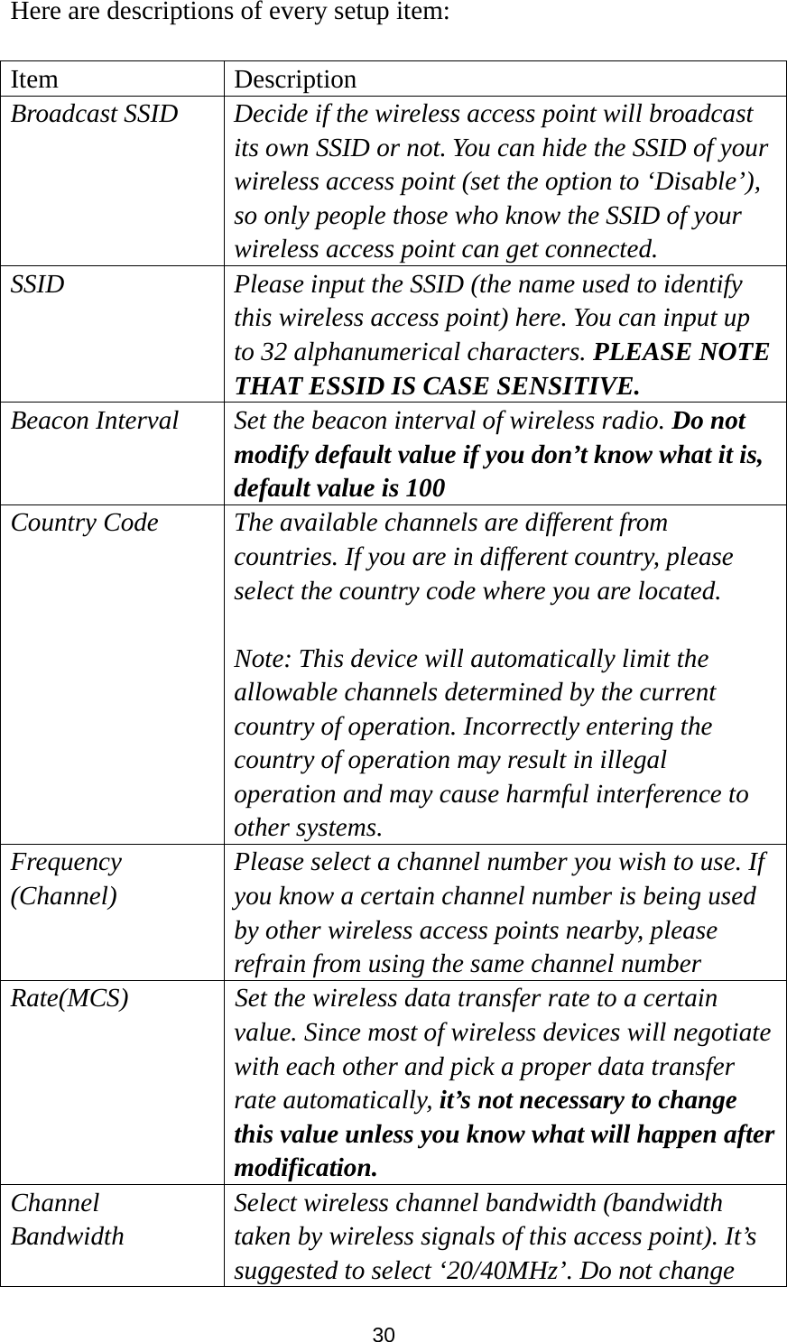30 Here are descriptions of every setup item:  Item Description Broadcast SSID  Decide if the wireless access point will broadcast its own SSID or not. You can hide the SSID of your wireless access point (set the option to ‘Disable’), so only people those who know the SSID of your wireless access point can get connected. SSID  Please input the SSID (the name used to identify this wireless access point) here. You can input up to 32 alphanumerical characters. PLEASE NOTE   THAT ESSID IS CASE SENSITIVE. Beacon Interval Set the beacon interval of wireless radio. Do not modify default value if you don’t know what it is, default value is 100   Country Code  The available channels are different from countries. If you are in different country, please select the country code where you are located.    Note: This device will automatically limit the allowable channels determined by the current country of operation. Incorrectly entering the country of operation may result in illegal operation and may cause harmful interference to other systems. Frequency (Channel) Please select a channel number you wish to use. If you know a certain channel number is being used by other wireless access points nearby, please refrain from using the same channel number Rate(MCS)  Set the wireless data transfer rate to a certain value. Since most of wireless devices will negotiate with each other and pick a proper data transfer rate automatically, it’s not necessary to change this value unless you know what will happen after modification. Channel Bandwidth Select wireless channel bandwidth (bandwidth taken by wireless signals of this access point). It’s suggested to select ‘20/40MHz’. Do not change 
