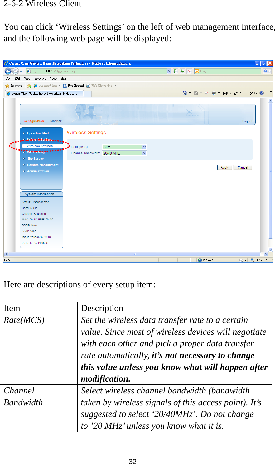 32 2-6-2 Wireless Client  You can click ‘Wireless Settings’ on the left of web management interface, and the following web page will be displayed:    Here are descriptions of every setup item:  Item Description Rate(MCS)  Set the wireless data transfer rate to a certain value. Since most of wireless devices will negotiate with each other and pick a proper data transfer rate automatically, it’s not necessary to change this value unless you know what will happen after modification. Channel Bandwidth Select wireless channel bandwidth (bandwidth taken by wireless signals of this access point). It’s suggested to select ‘20/40MHz’. Do not change to ’20 MHz’ unless you know what it is.  