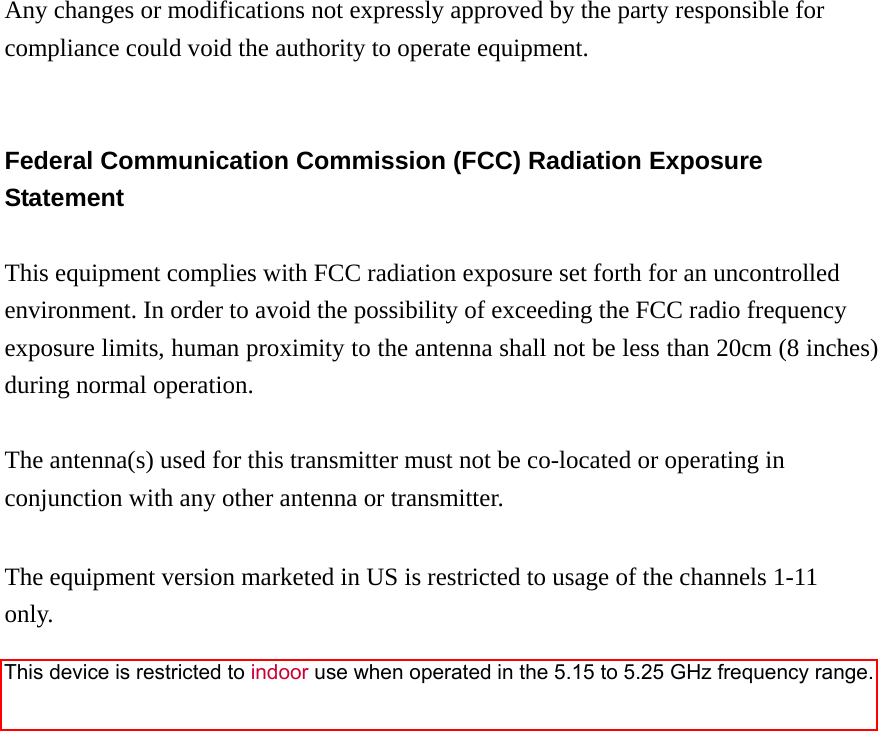 Any changes or modifications not expressly approved by the party responsible for compliance could void the authority to operate equipment.   Federal Communication Commission (FCC) Radiation Exposure Statement  This equipment complies with FCC radiation exposure set forth for an uncontrolled environment. In order to avoid the possibility of exceeding the FCC radio frequency exposure limits, human proximity to the antenna shall not be less than 20cm (8 inches) during normal operation.  The antenna(s) used for this transmitter must not be co-located or operating in conjunction with any other antenna or transmitter.  The equipment version marketed in US is restricted to usage of the channels 1-11 only.                     This device is restricted to indoor use when operated in the 5.15 to 5.25 GHz frequency range.