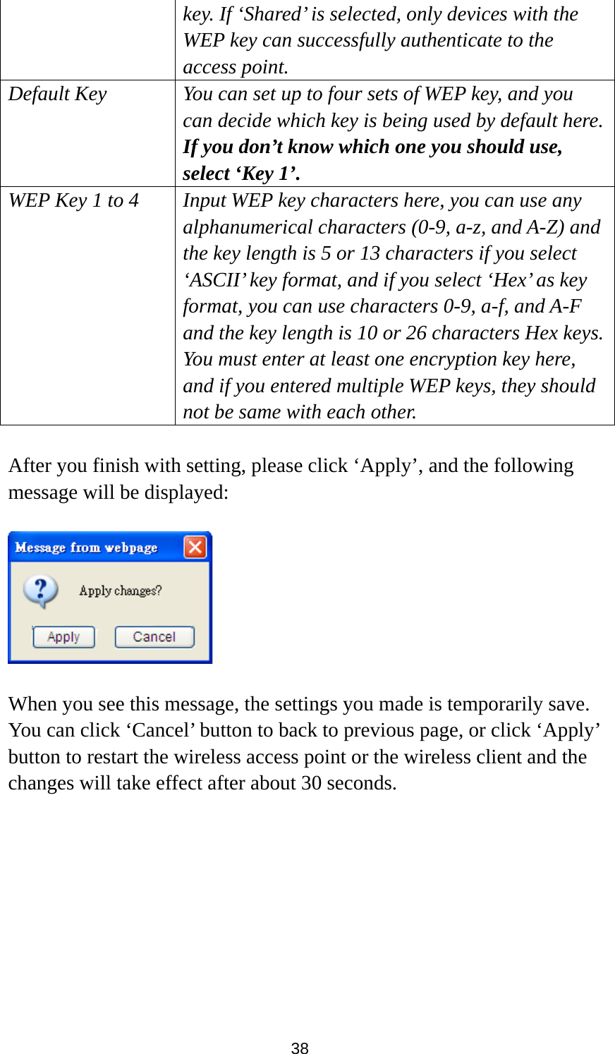 38 key. If ‘Shared’ is selected, only devices with the WEP key can successfully authenticate to the access point. Default Key You can set up to four sets of WEP key, and you can decide which key is being used by default here. If you don’t know which one you should use, select ‘Key 1’. WEP Key 1 to 4  Input WEP key characters here, you can use any alphanumerical characters (0-9, a-z, and A-Z) and the key length is 5 or 13 characters if you select ‘ASCII’ key format, and if you select ‘Hex’ as key format, you can use characters 0-9, a-f, and A-F and the key length is 10 or 26 characters Hex keys. You must enter at least one encryption key here, and if you entered multiple WEP keys, they should not be same with each other.  After you finish with setting, please click ‘Apply’, and the following message will be displayed:    When you see this message, the settings you made is temporarily save. You can click ‘Cancel’ button to back to previous page, or click ‘Apply’ button to restart the wireless access point or the wireless client and the changes will take effect after about 30 seconds.  