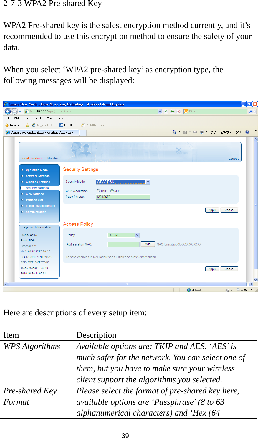 39 2-7-3 WPA2 Pre-shared Key  WPA2 Pre-shared key is the safest encryption method currently, and it’s recommended to use this encryption method to ensure the safety of your data.  When you select ‘WPA2 pre-shared key’ as encryption type, the following messages will be displayed:    Here are descriptions of every setup item:  Item Description WPS Algorithms Available options are: TKIP and AES. ‘AES’ is much safer for the network. You can select one of them, but you have to make sure your wireless client support the algorithms you selected. Pre-shared Key Format Please select the format of pre-shared key here, available options are ‘Passphrase’ (8 to 63 alphanumerical characters) and ‘Hex (64 