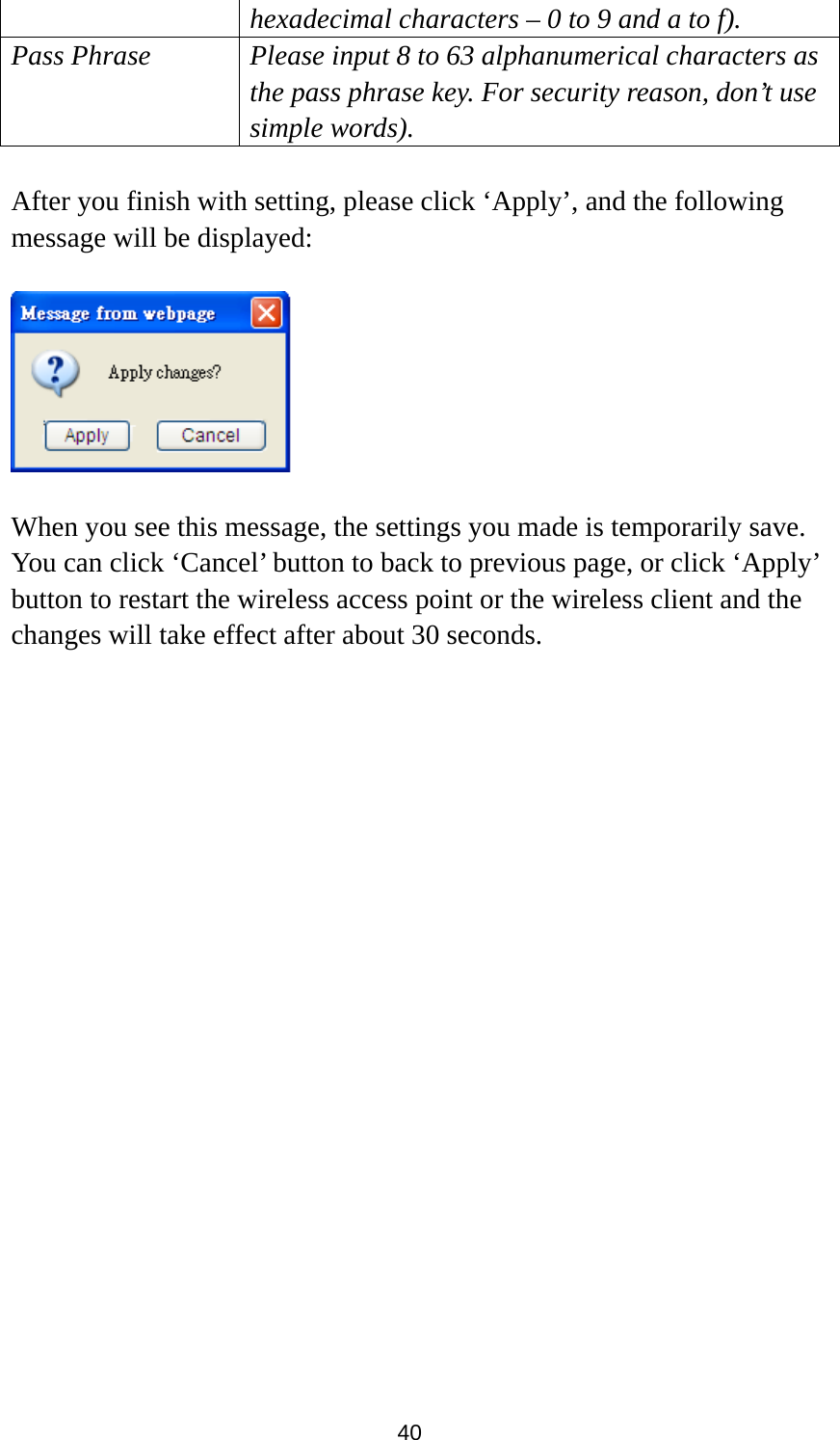 40 hexadecimal characters – 0 to 9 and a to f). Pass Phrase Please input 8 to 63 alphanumerical characters as the pass phrase key. For security reason, don’t use simple words).  After you finish with setting, please click ‘Apply’, and the following message will be displayed:    When you see this message, the settings you made is temporarily save. You can click ‘Cancel’ button to back to previous page, or click ‘Apply’ button to restart the wireless access point or the wireless client and the changes will take effect after about 30 seconds.   