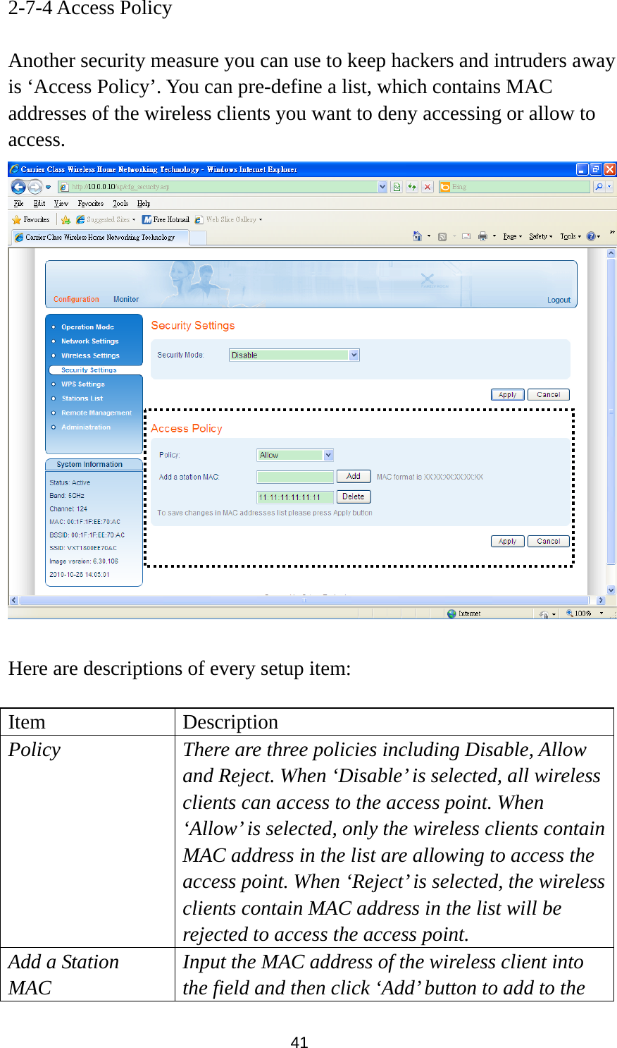 41 2-7-4 Access Policy  Another security measure you can use to keep hackers and intruders away is ‘Access Policy’. You can pre-define a list, which contains MAC addresses of the wireless clients you want to deny accessing or allow to access.    Here are descriptions of every setup item:  Item Description Policy There are three policies including Disable, Allow and Reject. When ‘Disable’ is selected, all wireless clients can access to the access point. When ‘Allow’ is selected, only the wireless clients contain MAC address in the list are allowing to access the access point. When ‘Reject’ is selected, the wireless clients contain MAC address in the list will be rejected to access the access point. Add a Station MAC Input the MAC address of the wireless client into the field and then click ‘Add’ button to add to the 