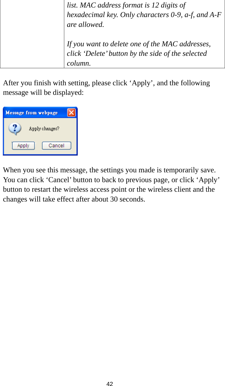 42 list. MAC address format is 12 digits of hexadecimal key. Only characters 0-9, a-f, and A-F are allowed.  If you want to delete one of the MAC addresses, click ‘Delete’ button by the side of the selected column.  After you finish with setting, please click ‘Apply’, and the following message will be displayed:    When you see this message, the settings you made is temporarily save. You can click ‘Cancel’ button to back to previous page, or click ‘Apply’ button to restart the wireless access point or the wireless client and the changes will take effect after about 30 seconds.   