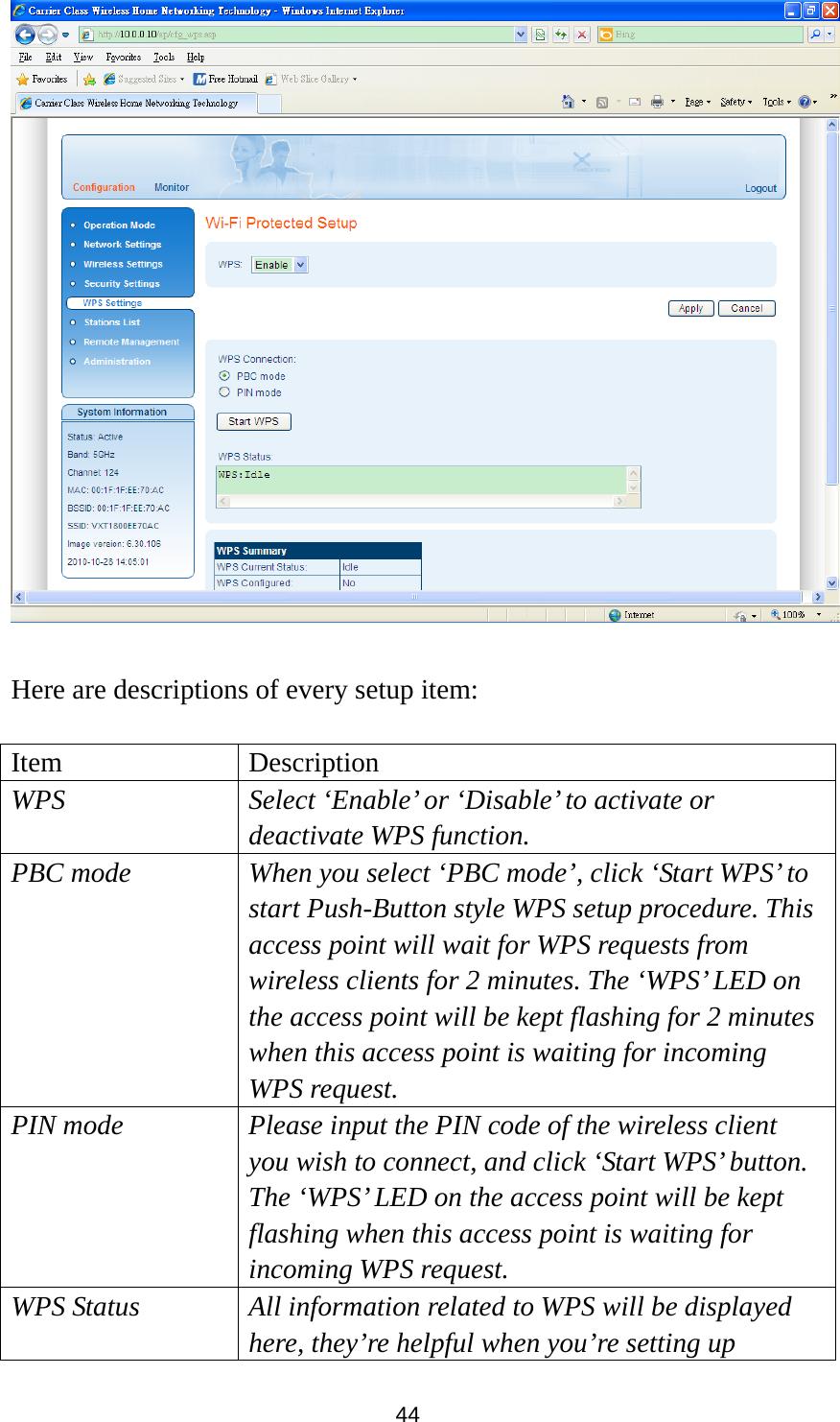 44   Here are descriptions of every setup item:  Item Description WPS  Select ‘Enable’ or ‘Disable’ to activate or   deactivate WPS function. PBC mode  When you select ‘PBC mode’, click ‘Start WPS’ to start Push-Button style WPS setup procedure. This access point will wait for WPS requests from wireless clients for 2 minutes. The ‘WPS’ LED on the access point will be kept flashing for 2 minutes when this access point is waiting for incoming WPS request. PIN mode  Please input the PIN code of the wireless client you wish to connect, and click ‘Start WPS’ button. The ‘WPS’ LED on the access point will be kept flashing when this access point is waiting for incoming WPS request. WPS Status  All information related to WPS will be displayed here, they’re helpful when you’re setting up 