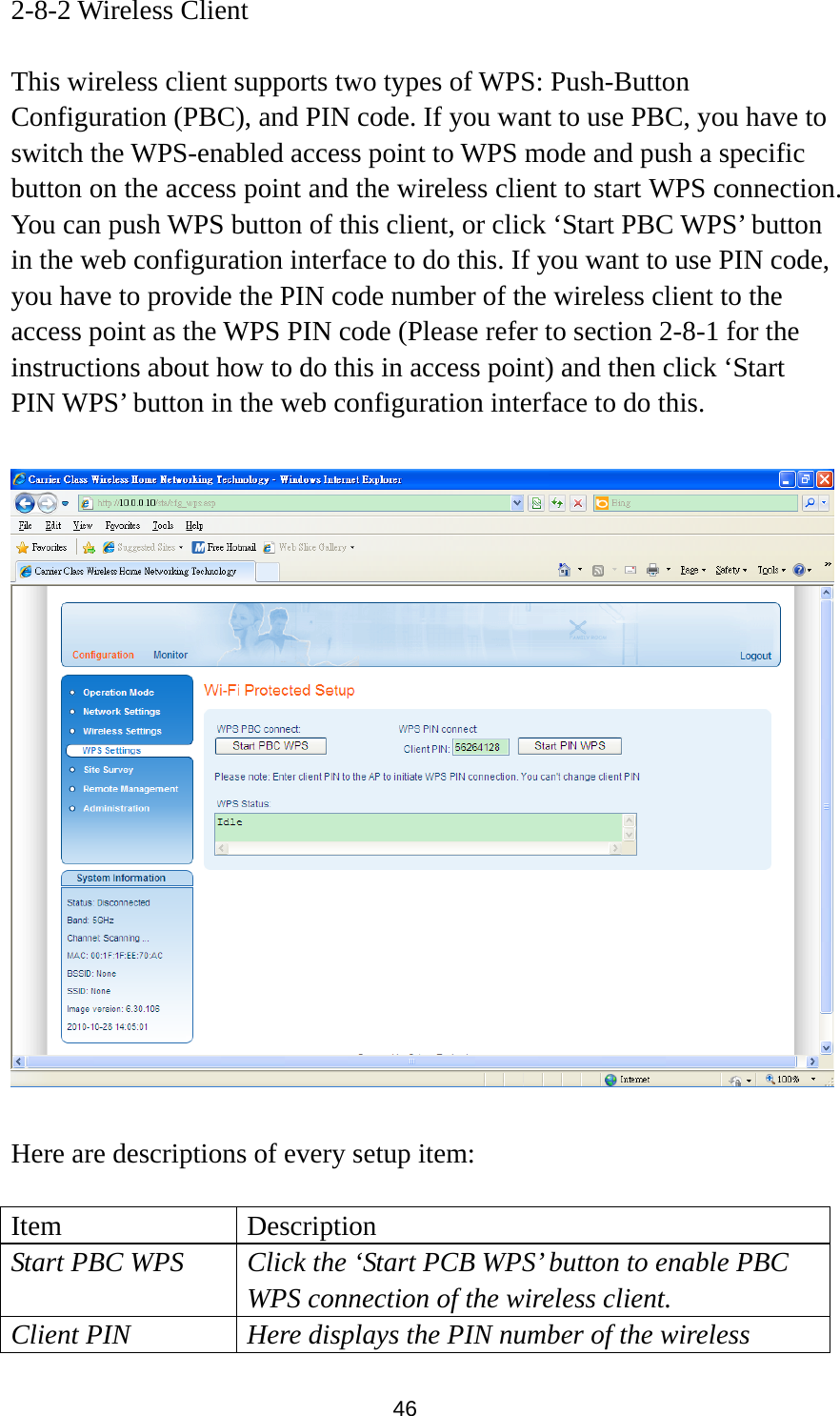 46 2-8-2 Wireless Client  This wireless client supports two types of WPS: Push-Button Configuration (PBC), and PIN code. If you want to use PBC, you have to switch the WPS-enabled access point to WPS mode and push a specific button on the access point and the wireless client to start WPS connection. You can push WPS button of this client, or click ‘Start PBC WPS’ button in the web configuration interface to do this. If you want to use PIN code, you have to provide the PIN code number of the wireless client to the access point as the WPS PIN code (Please refer to section 2-8-1 for the instructions about how to do this in access point) and then click ‘Start PIN WPS’ button in the web configuration interface to do this.    Here are descriptions of every setup item:  Item Description Start PBC WPS  Click the ‘Start PCB WPS’ button to enable PBC WPS connection of the wireless client. Client PIN  Here displays the PIN number of the wireless 