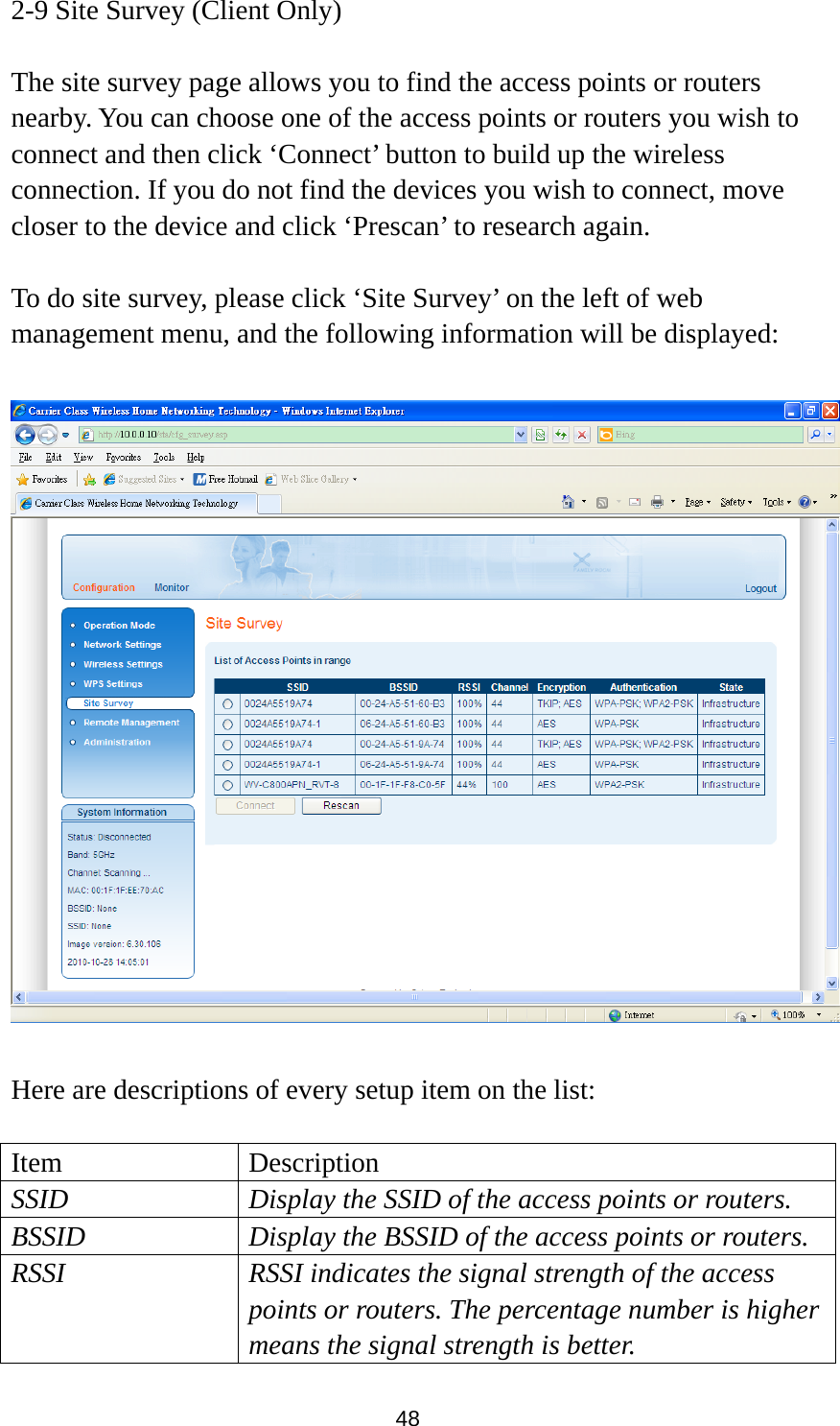 48 2-9 Site Survey (Client Only)  The site survey page allows you to find the access points or routers nearby. You can choose one of the access points or routers you wish to connect and then click ‘Connect’ button to build up the wireless connection. If you do not find the devices you wish to connect, move closer to the device and click ‘Prescan’ to research again.  To do site survey, please click ‘Site Survey’ on the left of web management menu, and the following information will be displayed:    Here are descriptions of every setup item on the list:  Item Description SSID  Display the SSID of the access points or routers. BSSID  Display the BSSID of the access points or routers. RSSI  RSSI indicates the signal strength of the access points or routers. The percentage number is higher means the signal strength is better. 