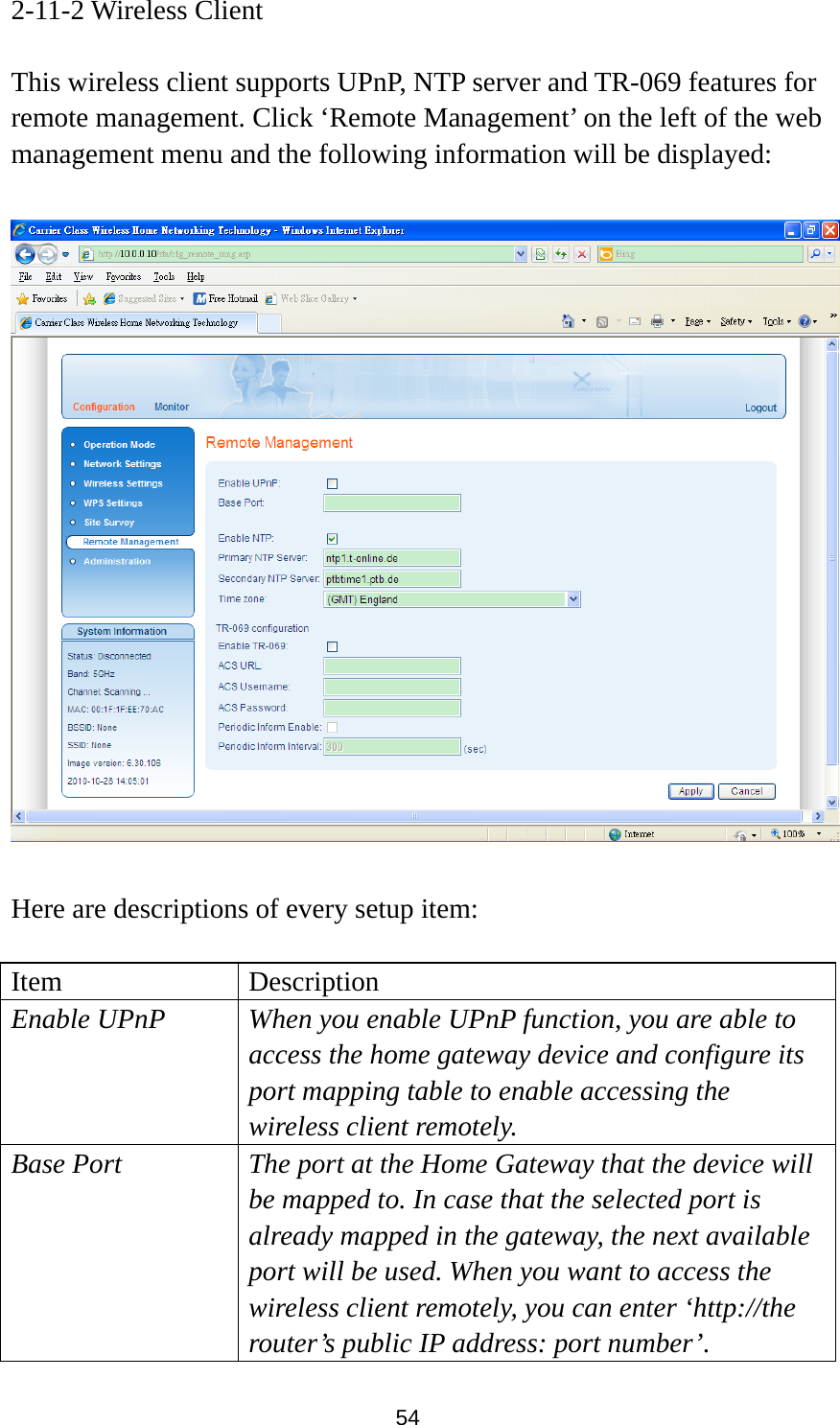 54 2-11-2 Wireless Client  This wireless client supports UPnP, NTP server and TR-069 features for remote management. Click ‘Remote Management’ on the left of the web management menu and the following information will be displayed:    Here are descriptions of every setup item:  Item Description Enable UPnP  When you enable UPnP function, you are able to access the home gateway device and configure its port mapping table to enable accessing the wireless client remotely. Base Port  The port at the Home Gateway that the device will be mapped to. In case that the selected port is already mapped in the gateway, the next available port will be used. When you want to access the wireless client remotely, you can enter ‘http://the router’s public IP address: port number’. 