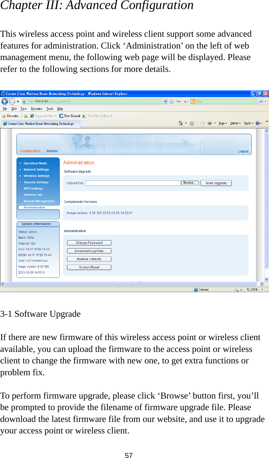 57 Chapter III: Advanced Configuration  This wireless access point and wireless client support some advanced features for administration. Click ‘Administration’ on the left of web management menu, the following web page will be displayed. Please refer to the following sections for more details.    3-1 Software Upgrade  If there are new firmware of this wireless access point or wireless client available, you can upload the firmware to the access point or wireless client to change the firmware with new one, to get extra functions or problem fix.  To perform firmware upgrade, please click ‘Browse’ button first, you’ll be prompted to provide the filename of firmware upgrade file. Please download the latest firmware file from our website, and use it to upgrade your access point or wireless client.   