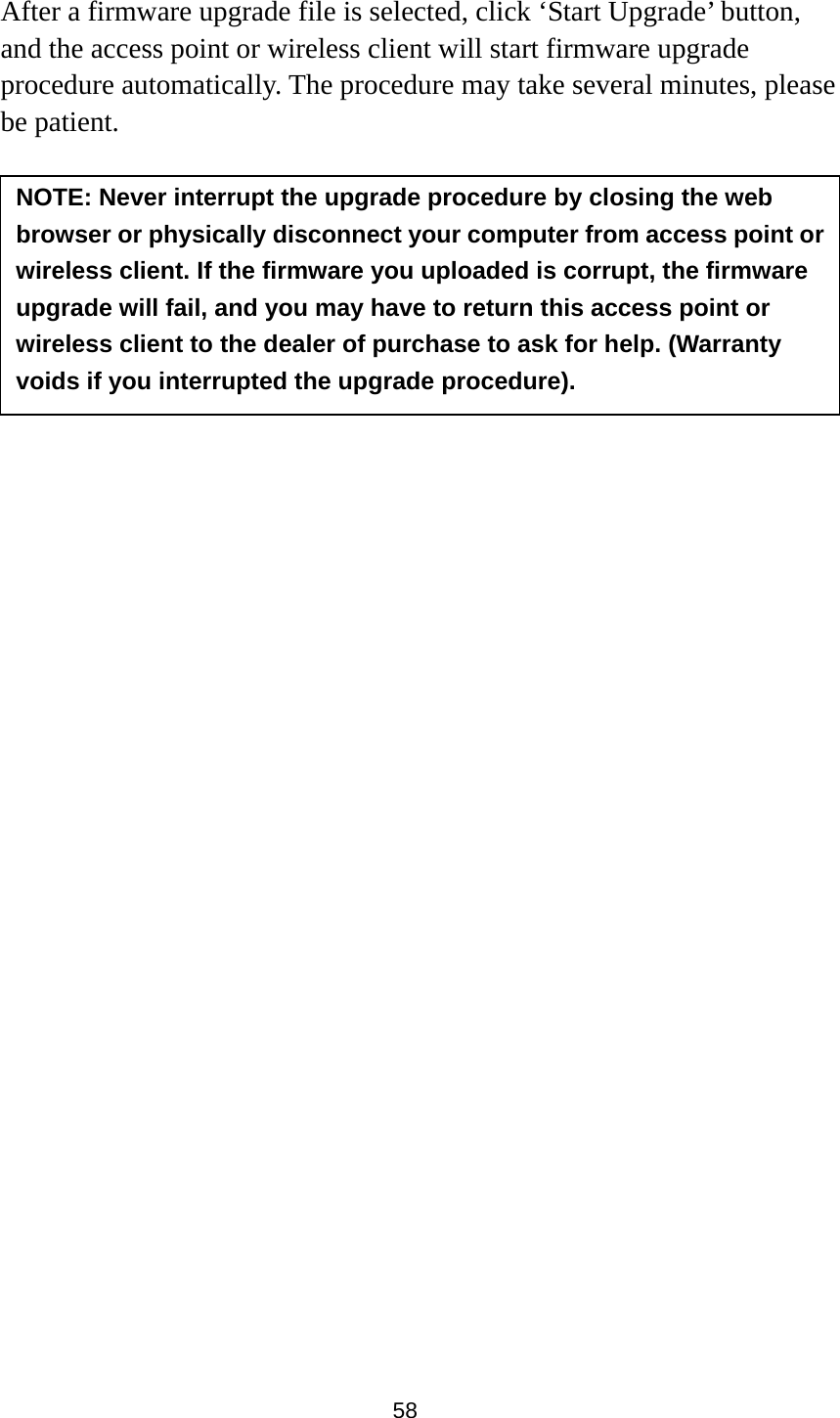 58  After a firmware upgrade file is selected, click ‘Start Upgrade’ button, and the access point or wireless client will start firmware upgrade procedure automatically. The procedure may take several minutes, please be patient.   NOTE: Never interrupt the upgrade procedure by closing the web browser or physically disconnect your computer from access point or wireless client. If the firmware you uploaded is corrupt, the firmware upgrade will fail, and you may have to return this access point or wireless client to the dealer of purchase to ask for help. (Warranty voids if you interrupted the upgrade procedure).   