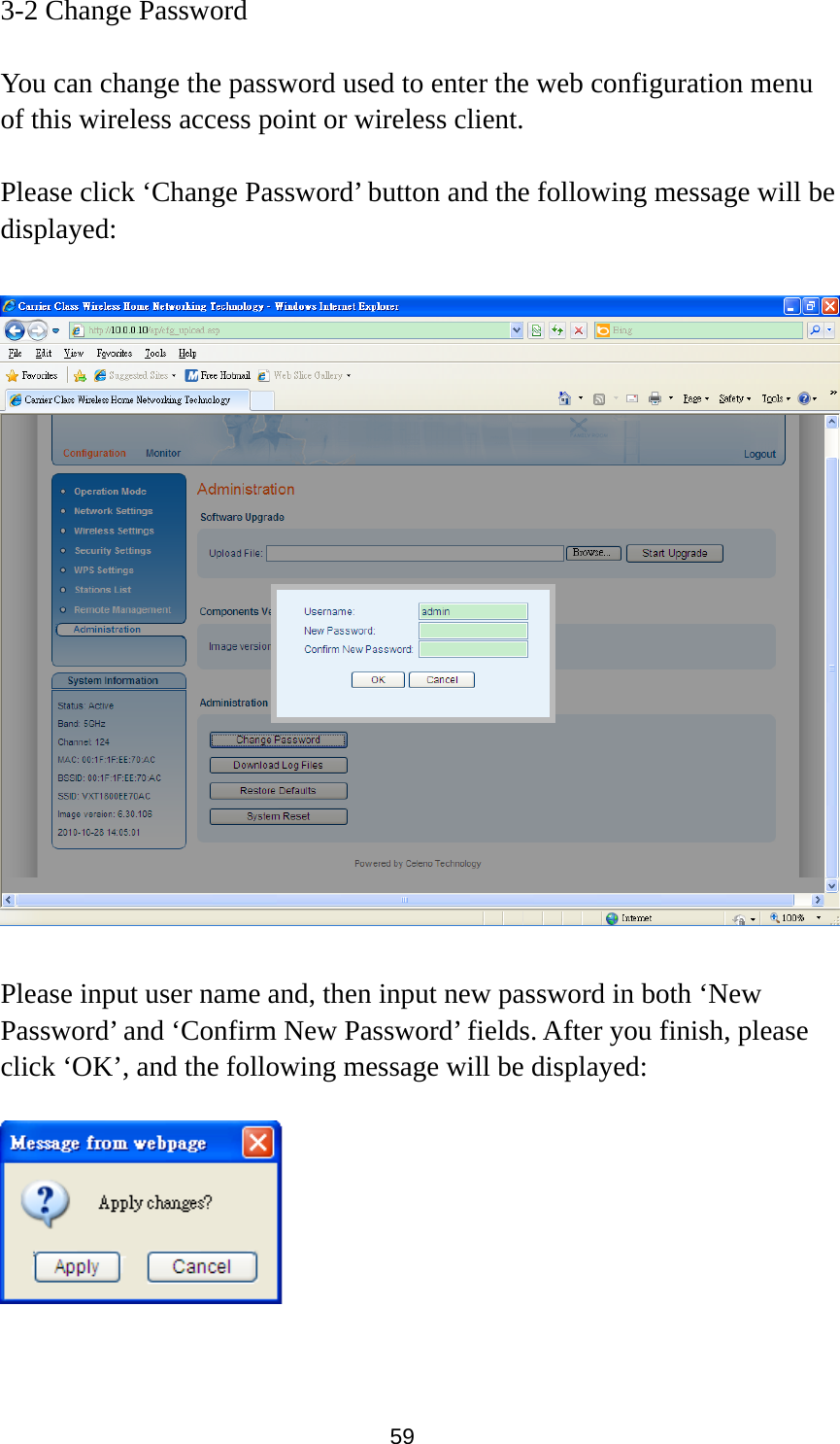 59 3-2 Change Password  You can change the password used to enter the web configuration menu of this wireless access point or wireless client.    Please click ‘Change Password’ button and the following message will be displayed:    Please input user name and, then input new password in both ‘New Password’ and ‘Confirm New Password’ fields. After you finish, please click ‘OK’, and the following message will be displayed:     