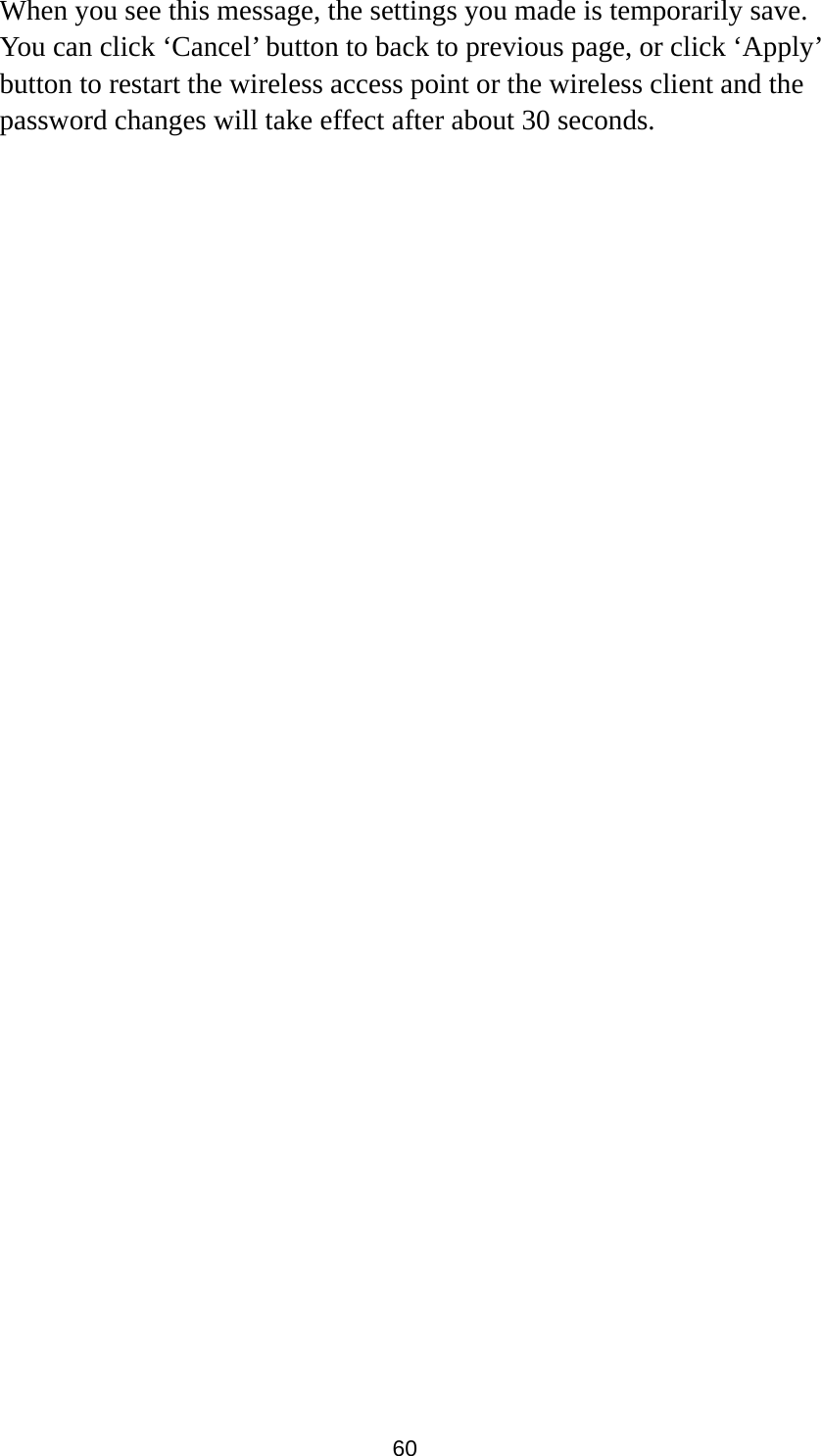 60 When you see this message, the settings you made is temporarily save. You can click ‘Cancel’ button to back to previous page, or click ‘Apply’ button to restart the wireless access point or the wireless client and the password changes will take effect after about 30 seconds.   