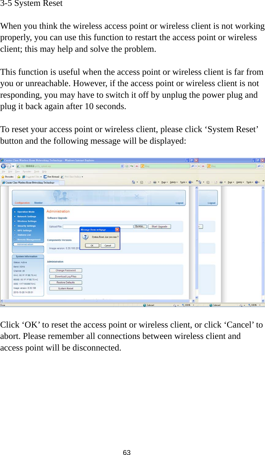 63 3-5 System Reset  When you think the wireless access point or wireless client is not working properly, you can use this function to restart the access point or wireless client; this may help and solve the problem.  This function is useful when the access point or wireless client is far from you or unreachable. However, if the access point or wireless client is not responding, you may have to switch it off by unplug the power plug and plug it back again after 10 seconds.  To reset your access point or wireless client, please click ‘System Reset’ button and the following message will be displayed:    Click ‘OK’ to reset the access point or wireless client, or click ‘Cancel’ to abort. Please remember all connections between wireless client and access point will be disconnected.  