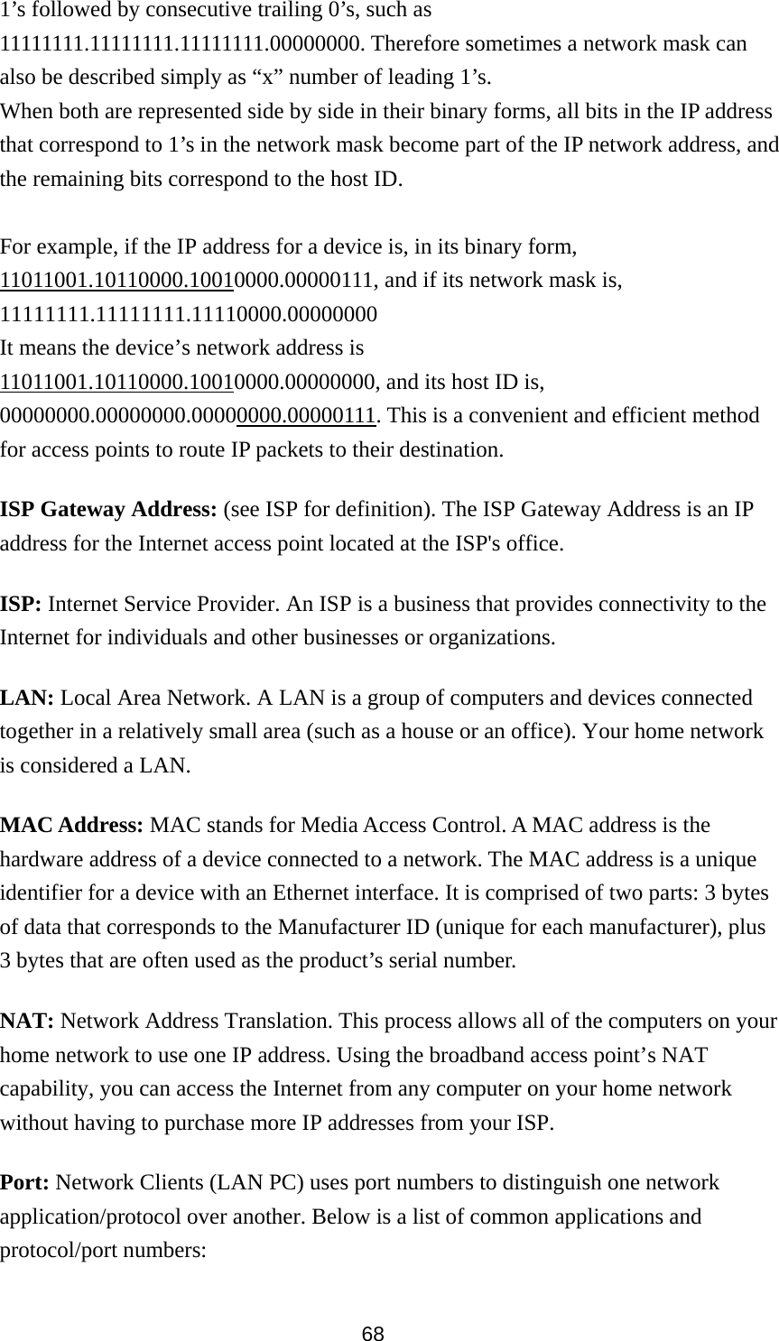 68 1’s followed by consecutive trailing 0’s, such as 11111111.11111111.11111111.00000000. Therefore sometimes a network mask can also be described simply as “x” number of leading 1’s. When both are represented side by side in their binary forms, all bits in the IP address that correspond to 1’s in the network mask become part of the IP network address, and the remaining bits correspond to the host ID.    For example, if the IP address for a device is, in its binary form, 11011001.10110000.10010000.00000111, and if its network mask is, 11111111.11111111.11110000.00000000 It means the device’s network address is   11011001.10110000.10010000.00000000, and its host ID is, 00000000.00000000.00000000.00000111. This is a convenient and efficient method for access points to route IP packets to their destination. ISP Gateway Address: (see ISP for definition). The ISP Gateway Address is an IP address for the Internet access point located at the ISP&apos;s office.   ISP: Internet Service Provider. An ISP is a business that provides connectivity to the Internet for individuals and other businesses or organizations.   LAN: Local Area Network. A LAN is a group of computers and devices connected together in a relatively small area (such as a house or an office). Your home network is considered a LAN.   MAC Address: MAC stands for Media Access Control. A MAC address is the hardware address of a device connected to a network. The MAC address is a unique identifier for a device with an Ethernet interface. It is comprised of two parts: 3 bytes of data that corresponds to the Manufacturer ID (unique for each manufacturer), plus 3 bytes that are often used as the product’s serial number. NAT: Network Address Translation. This process allows all of the computers on your home network to use one IP address. Using the broadband access point’s NAT capability, you can access the Internet from any computer on your home network without having to purchase more IP addresses from your ISP.   Port: Network Clients (LAN PC) uses port numbers to distinguish one network application/protocol over another. Below is a list of common applications and protocol/port numbers: 