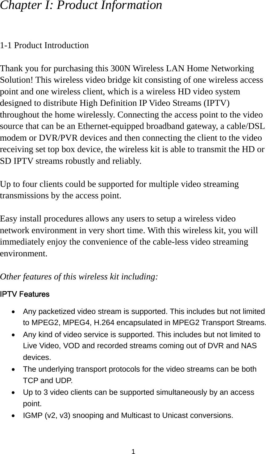 1 Chapter I: Product Information  1-1 Product Introduction  Thank you for purchasing this 300N Wireless LAN Home Networking Solution! This wireless video bridge kit consisting of one wireless access point and one wireless client, which is a wireless HD video system designed to distribute High Definition IP Video Streams (IPTV) throughout the home wirelessly. Connecting the access point to the video source that can be an Ethernet-equipped broadband gateway, a cable/DSL modem or DVR/PVR devices and then connecting the client to the video receiving set top box device, the wireless kit is able to transmit the HD or SD IPTV streams robustly and reliably.    Up to four clients could be supported for multiple video streaming transmissions by the access point.  Easy install procedures allows any users to setup a wireless video network environment in very short time. With this wireless kit, you will immediately enjoy the convenience of the cable-less video streaming environment.  Other features of this wireless kit including: IPTV Features •  Any packetized video stream is supported. This includes but not limited to MPEG2, MPEG4, H.264 encapsulated in MPEG2 Transport Streams. •  Any kind of video service is supported. This includes but not limited to Live Video, VOD and recorded streams coming out of DVR and NAS devices.  •  The underlying transport protocols for the video streams can be both TCP and UDP. •  Up to 3 video clients can be supported simultaneously by an access point. •  IGMP (v2, v3) snooping and Multicast to Unicast conversions. 