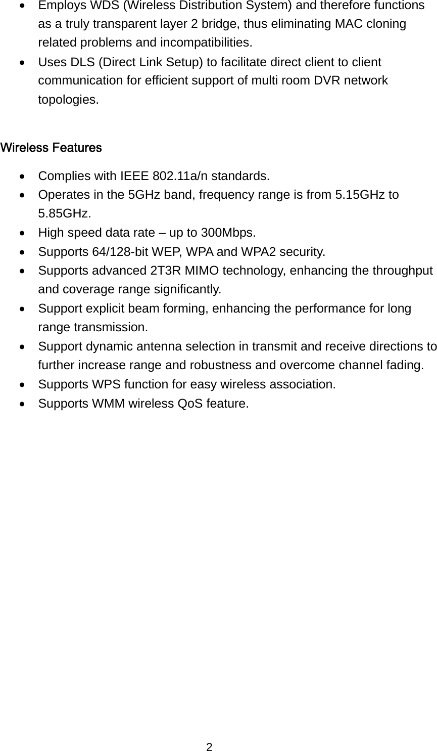 2 •  Employs WDS (Wireless Distribution System) and therefore functions as a truly transparent layer 2 bridge, thus eliminating MAC cloning related problems and incompatibilities. •  Uses DLS (Direct Link Setup) to facilitate direct client to client communication for efficient support of multi room DVR network topologies.  Wireless Features •  Complies with IEEE 802.11a/n standards. •  Operates in the 5GHz band, frequency range is from 5.15GHz to 5.85GHz.  •  High speed data rate – up to 300Mbps. •  Supports 64/128-bit WEP, WPA and WPA2 security. •  Supports advanced 2T3R MIMO technology, enhancing the throughput and coverage range significantly. •  Support explicit beam forming, enhancing the performance for long range transmission. •  Support dynamic antenna selection in transmit and receive directions to further increase range and robustness and overcome channel fading. •  Supports WPS function for easy wireless association. •  Supports WMM wireless QoS feature.   