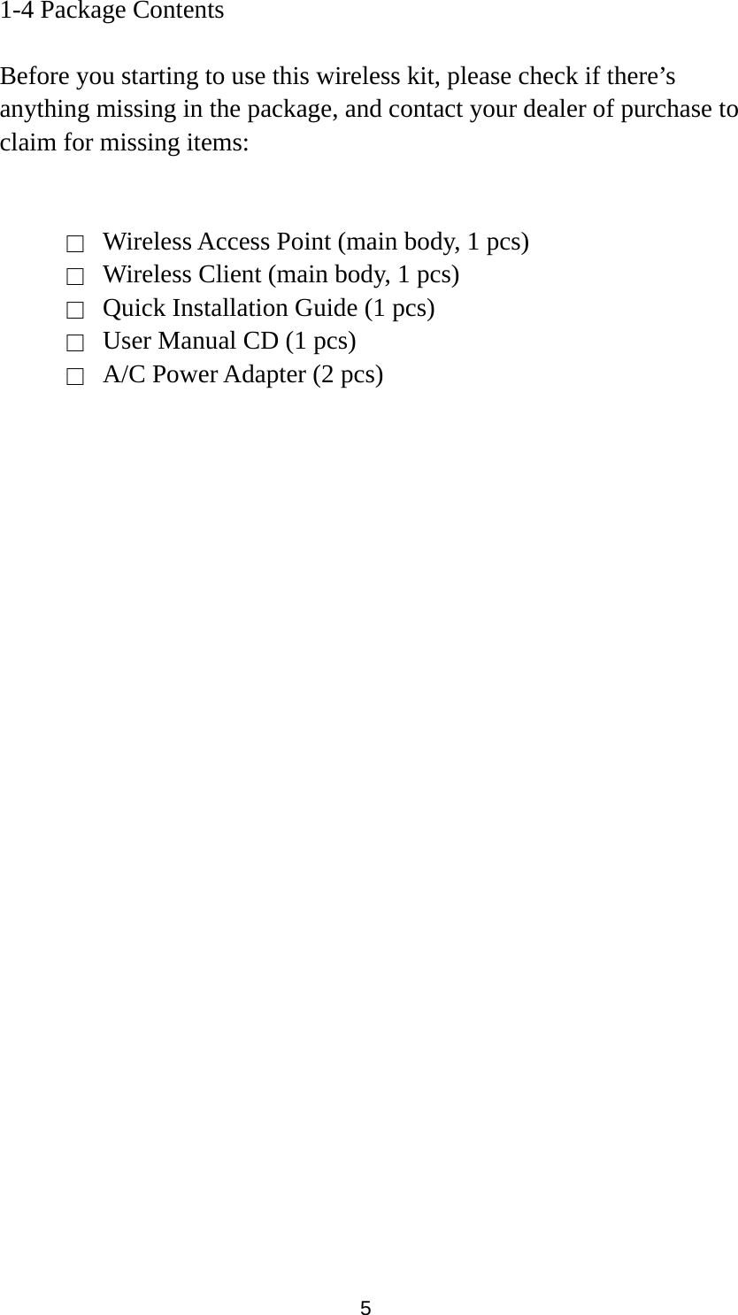 5 1-4 Package Contents  Before you starting to use this wireless kit, please check if there’s anything missing in the package, and contact your dealer of purchase to claim for missing items:   □    Wireless Access Point (main body, 1 pcs) □    Wireless Client (main body, 1 pcs) □    Quick Installation Guide (1 pcs) □    User Manual CD (1 pcs) □    A/C Power Adapter (2 pcs)     
