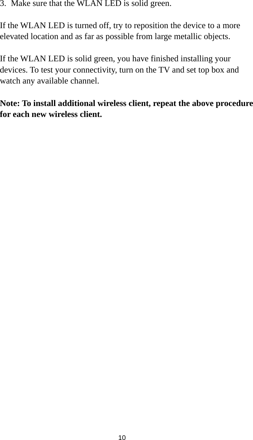 10 3. Make sure that the WLAN LED is solid green.  If the WLAN LED is turned off, try to reposition the device to a more elevated location and as far as possible from large metallic objects.    If the WLAN LED is solid green, you have finished installing your devices. To test your connectivity, turn on the TV and set top box and watch any available channel.    Note: To install additional wireless client, repeat the above procedure for each new wireless client. 