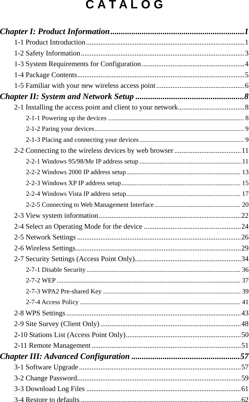 C A T A L O G  Chapter I: Product Information ................................................................ 11-1 Product Introduction ........................................................................................ 11-2 Safety Information ........................................................................................... 31-3 System Requirements for Configuration ......................................................... 41-4 Package Contents ............................................................................................. 51-5 Familiar with your new wireless access point ................................................. 6Chapter II: System and Network Setup .................................................... 82-1 Installing the access point and client to your network ..................................... 82-1-1 Powering up the devices .................................................................................. 82-1-2 Paring your devices .......................................................................................... 92-1-3 Placing and connecting your devices ............................................................... 92-2 Connecting to the wireless devices by web browser ..................................... 112-2-1 Windows 95/98/Me IP address setup .............................................................. 112-2-2 Windows 2000 IP address setup ..................................................................... 132-2-3 Windows XP IP address setup ........................................................................ 152-2-4 Windows Vista IP address setup ..................................................................... 172-2-5 Connecting to Web Management Interface .................................................... 202-3 View system information ............................................................................... 222-4 Select an Operating Mode for the device ...................................................... 242-5 Network Settings ........................................................................................... 262-6 Wireless Settings............................................................................................ 292-7 Security Settings (Access Point Only)........................................................... 342-7-1 Disable Security ............................................................................................. 362-7-2 WEP ............................................................................................................... 372-7-3 WPA2 Pre-shared Key ................................................................................... 392-7-4 Access Policy ................................................................................................. 412-8 WPS Settings ................................................................................................. 432-9 Site Survey (Client Only) .............................................................................. 482-10 Stations List (Access Point Only) ................................................................ 502-11 Remote Management ................................................................................... 51Chapter III: Advanced Configuration .................................................... 573-1 Software Upgrade .......................................................................................... 573-2 Change Password ........................................................................................... 593-3 Download Log Files ...................................................................................... 613-4 Restore to defaults ......................................................................................... 62