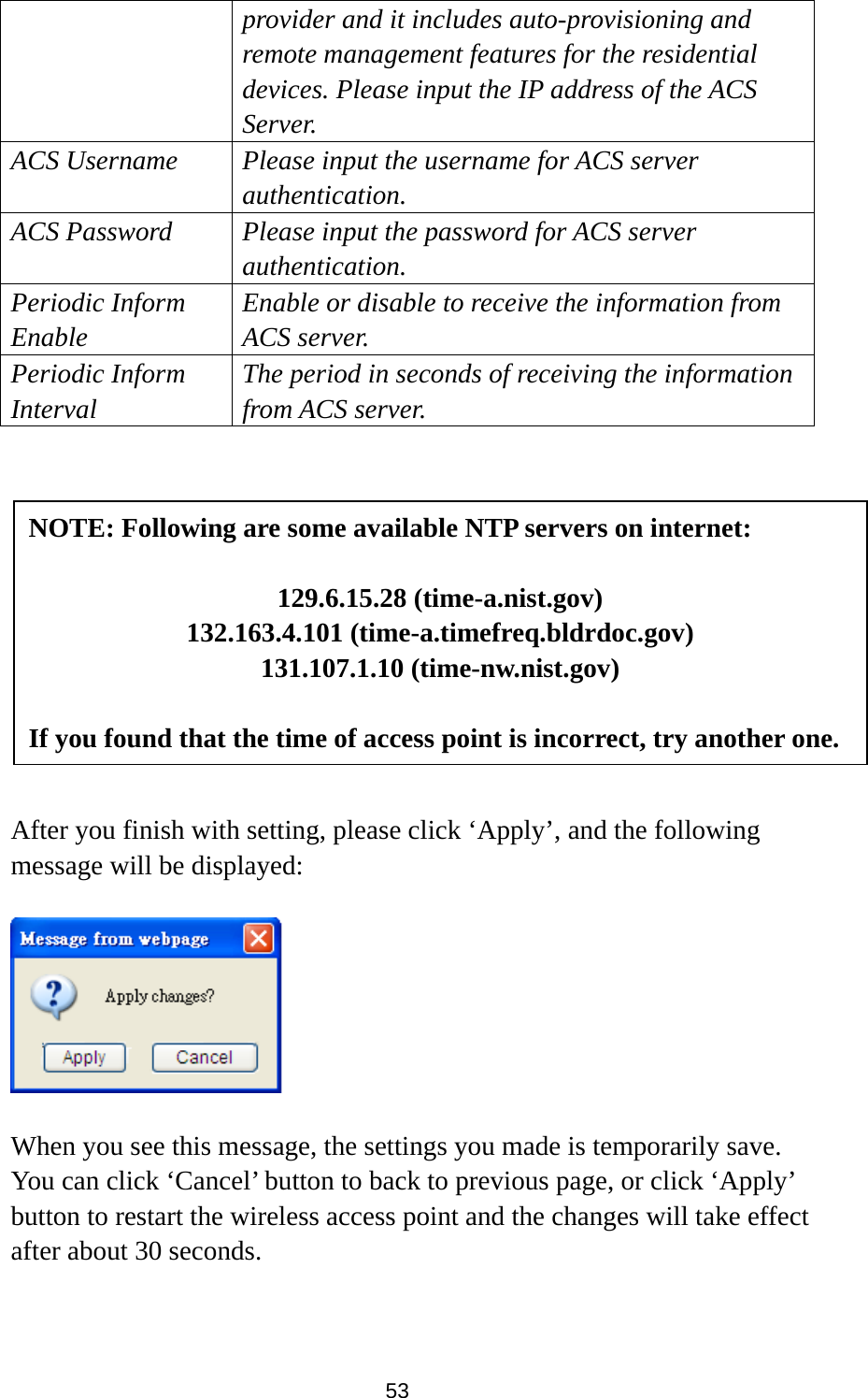 53 provider and it includes auto-provisioning and remote management features for the residential devices. Please input the IP address of the ACS Server. ACS Username  Please input the username for ACS server authentication. ACS Password  Please input the password for ACS server authentication. Periodic Inform Enable Enable or disable to receive the information from ACS server. Periodic Inform Interval The period in seconds of receiving the information from ACS server.            After you finish with setting, please click ‘Apply’, and the following message will be displayed:    When you see this message, the settings you made is temporarily save. You can click ‘Cancel’ button to back to previous page, or click ‘Apply’ button to restart the wireless access point and the changes will take effect after about 30 seconds.   NOTE: Following are some available NTP servers on internet:  129.6.15.28 (time-a.nist.gov) 132.163.4.101 (time-a.timefreq.bldrdoc.gov) 131.107.1.10 (time-nw.nist.gov)  If you found that the time of access point is incorrect, try another one. 