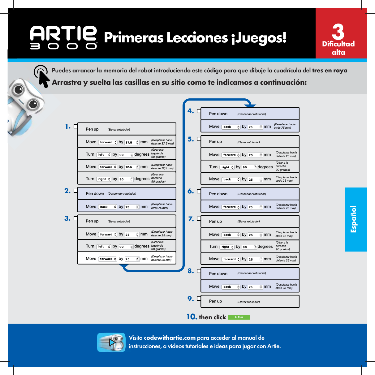 Espa&ntilde;olPen upMove  forward  by  37.5  mmTurn  left  by  90  degreesMove  forward  by  12.5  mmTurn  right  by  90  degreesPen downMove   by   mmback 75Pen upMove  forward  by  25  mmTurn  left  by  90  degreesMove  forward  by  25  mm1.2.3.Pen downMove  back  by  75  mm4.Pen upMove  forward  by  25  mmTurn  right  by  90  degreesMove   by   mmback 25Pen downMove  forward  by  75  mmPen upMove  back  by  25  mmTurn  right  by  90  degreesMove  forward  by  25  mmPen downMove  back  by  75  mmPen up5.6.7.8.9.(Elevar rotulador)(Elevar rotulador)(Elevar rotulador)(Elevar rotulador)(Elevar rotulador)(Descender rotulador)(Descender rotulador)(Descender rotulador)(Descender rotulador)(Desplazar hacia delante 37,5 mm)(Girar a la izquierda 90 grados)(Girar a la izquierda 90 grados)(Desplazar hacia delante 12,5 mm)(Girar a la derecha 90 grados)(Girar a la derecha 90 grados)(Girar a la derecha 90 grados)(Desplazar hacia atr&aacute;s 75 mm)(Desplazar hacia atr&aacute;s 75 mm)(Desplazar hacia atr&aacute;s 25 mm)(Desplazar hacia atr&aacute;s 25 mm)(Desplazar hacia atr&aacute;s 75 mm)(Desplazar hacia delante 25 mm)(Desplazar hacia delante 25 mm)(Desplazar hacia delante 25 mm) (Desplazar hacia delante 25 mm)(Desplazar hacia delante 75 mm)Puedes arrancar la memoria del robot introduciendo este c&oacute;digo para que dibuje la cuadr&iacute;cula del tres en rayaArrastra y suelta las casillas en su sitio como te indicamos a continuaci&oacute;n:10. then click  ▶ RunDi cultad alta3Visita codewithartie.com para acceder al manual de instrucciones, a videos tutoriales e ideas para jugar con Artie.    Primeras Lecciones &iexcl;Juegos!