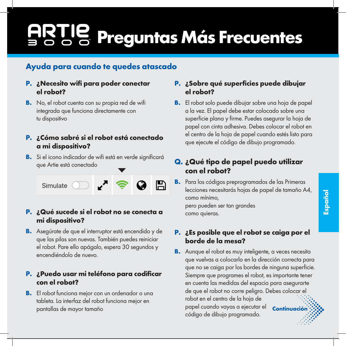 Espa&ntilde;olAyuda para cuando te quedes atascado. P&iquest;Necesito wi  para poder conectar el robot?. BNo, el robot cuenta con su propia red de wi  integrada que funciona directamente con tu dispositivo. P&iquest;C&oacute;mo sabr&eacute; si el robot est&aacute; conectado a mi dispositivo?. BSi el icono indicador de wi  est&aacute; en verde signi car&aacute; que Artie est&aacute; conectado . P&iquest;Qu&eacute; sucede si el robot no se conecta a mi dispositivo?. BAseg&uacute;rate de que el interruptor est&aacute; encendido y de que las pilas son nuevas. Tambi&eacute;n puedes reiniciar el robot. Pare ello ap&aacute;galo, espera 30 segundos y encendi&eacute;ndolo de nuevo.. P&iquest;Puedo usar mi tel&eacute;fono para codi car con el robot?. BEl robot funciona mejor con un ordenador o una tableta. La interfaz del robot funciona mejor en pantallas de mayor tama&ntilde;o. P&iquest;Sobre qu&eacute; super cies puede dibujar el robot?. BEl robot solo puede dibujar sobre una hoja de papel a la vez. El papel debe estar colocado sobre una super cie plana y  rme. Puedes asegurar la hoja de papel con cinta adhesiva. Debes colocar el robot en el centro de la hoja de papel cuando est&eacute;s listo para que ejecute el c&oacute;digo de dibujo programado.. Q&iquest;Qu&eacute; tipo de papel puedo utilizar con el robot?. BPara los c&oacute;digos preprogramados de las Primeras lecciones necesitar&aacute;s hojas de papel de tama&ntilde;o A4, como m&iacute;nimo, pero pueden ser tan grandes como quieras.. P&iquest;Es posible que el robot se caiga por el borde de la mesa?. BAunque el robot es muy inteligente, a veces necesita que vuelvas a colocarlo en la direcci&oacute;n correcta para que no se caiga por los bordes de ninguna super cie. Siempre que programes el robot, es importante tener en cuenta las medidas del espacio para asegurarte de que el robot no corre peligro. Debes colocar el robot en el centro de la hoja de papel cuando vayas a ejecutar el c&oacute;digo de dibujo programado.    Preguntas M&aacute;s FrecuentesContinuaci&oacute;n