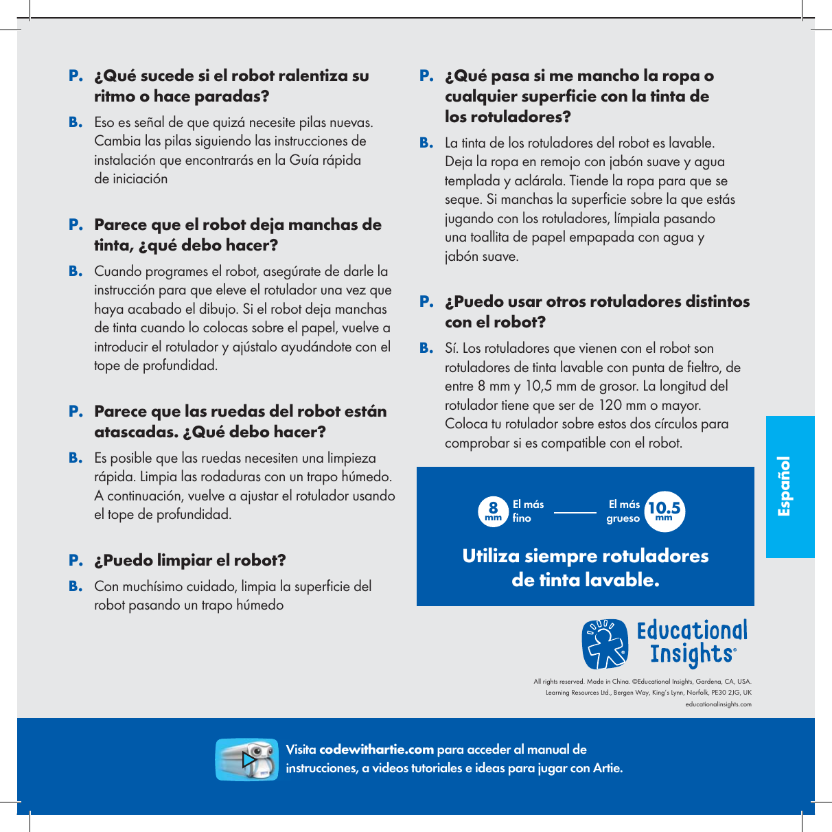 Espa&ntilde;ol. P&iquest;Qu&eacute; sucede si el robot ralentiza su ritmo o hace paradas?. BEso es se&ntilde;al de que quiz&aacute; necesite pilas nuevas. Cambia las pilas siguiendo las instrucciones de instalaci&oacute;n que encontrar&aacute;s en la Gu&iacute;a r&aacute;pida de iniciaci&oacute;n. PParece que el robot deja manchas de tinta, &iquest;qu&eacute; debo hacer?. BCuando programes el robot, aseg&uacute;rate de darle la instrucci&oacute;n para que eleve el rotulador una vez que haya acabado el dibujo. Si el robot deja manchas de tinta cuando lo colocas sobre el papel, vuelve a introducir el rotulador y aj&uacute;stalo ayud&aacute;ndote con el tope de profundidad.. PParece que las ruedas del robot est&aacute;n atascadas. &iquest;Qu&eacute; debo hacer?. BEs posible que las ruedas necesiten una limpieza r&aacute;pida. Limpia las rodaduras con un trapo h&uacute;medo. A continuaci&oacute;n, vuelve a ajustar el rotulador usando el tope de profundidad.. P&iquest;Puedo limpiar el robot?. BCon much&iacute;simo cuidado, limpia la super cie del robot pasando un trapo h&uacute;medo. P&iquest;Qu&eacute; pasa si me mancho la ropa o cualquier super cie con la tinta de los rotuladores?. BLa tinta de los rotuladores del robot es lavable. Deja la ropa en remojo con jab&oacute;n suave y agua templada y acl&aacute;rala. Tiende la ropa para que se seque. Si manchas la super cie sobre la que est&aacute;s jugando con los rotuladores, l&iacute;mpiala pasando una toallita de papel empapada con agua y jab&oacute;n suave.. P&iquest;Puedo usar otros rotuladores distintos con el robot?. BS&iacute;. Los rotuladores que vienen con el robot son rotuladores de tinta lavable con punta de  eltro, de entre 8 mm y 10,5 mm de grosor. La longitud del rotulador tiene que ser de 120 mm o mayor. Coloca tu rotulador sobre estos dos c&iacute;rculos para comprobar si es compatible con el robot.Visita codewithartie.com para acceder al manual de instrucciones, a videos tutoriales e ideas para jugar con Artie.8mm 10.5mmEl m&aacute;s  noEl m&aacute;s gruesoUtiliza siempre rotuladores de tinta lavable.All rights reserved. Made in China. &copy;Educational Insights, Gardena, CA, USA.Learning Resources Ltd., Bergen Way, King&rsquo;s Lynn, Norfolk, PE30 2JG, UKeducationalinsights.com